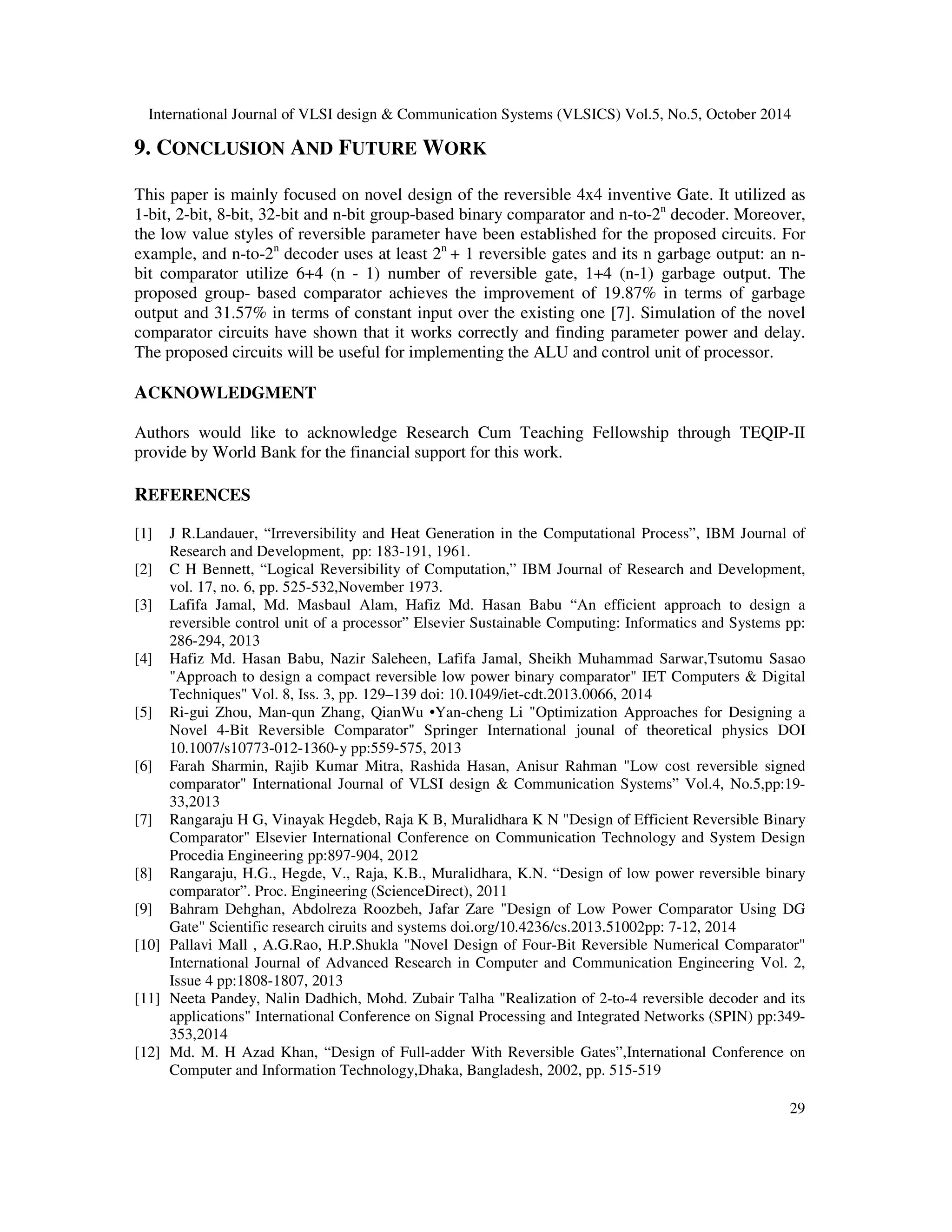 International Journal of VLSI design Communication Systems (VLSICS) Vol.5, No.5, October 2014 29 9. CONCLUSION AND FUTURE WORK This paper is mainly focused on novel design of the reversible 4x4 inventive Gate. It utilized as 1-bit, 2-bit, 8-bit, 32-bit and n-bit group-based binary comparator and n-to-2n decoder. Moreover, the low value styles of reversible parameter have been established for the proposed circuits. For example, and n-to-2n decoder uses at least 2n + 1 reversible gates and its n garbage output: an n-bit comparator utilize 6+4 (n - 1) number of reversible gate, 1+4 (n-1) garbage output. The proposed group- based comparator achieves the improvement of 19.87% in terms of garbage output and 31.57% in terms of constant input over the existing one [7]. Simulation of the novel comparator circuits have shown that it works correctly and finding parameter power and delay. The proposed circuits will be useful for implementing the ALU and control unit of processor. ACKNOWLEDGMENT Authors would like to acknowledge Research Cum Teaching Fellowship through TEQIP-II provide by World Bank for the financial support for this work. REFERENCES [1] J R.Landauer, “Irreversibility and Heat Generation in the Computational Process”, IBM Journal of Research and Development, pp: 183-191, 1961. [2] C H Bennett, “Logical Reversibility of Computation,” IBM Journal of Research and Development, vol. 17, no. 6, pp. 525-532,November 1973. [3] Lafifa Jamal, Md. Masbaul Alam, Hafiz Md. Hasan Babu “An efficient approach to design a reversible control unit of a processor” Elsevier Sustainable Computing: Informatics and Systems pp: 286-294, 2013 [4] Hafiz Md. Hasan Babu, Nazir Saleheen, Lafifa Jamal, Sheikh Muhammad Sarwar,Tsutomu Sasao Approach to design a compact reversible low power binary comparator IET Computers Digital Techniques Vol. 8, Iss. 3, pp. 129–139 doi: 10.1049/iet-cdt.2013.0066, 2014 [5] Ri-gui Zhou, Man-qun Zhang, QianWu •Yan-cheng Li Optimization Approaches for Designing a Novel 4-Bit Reversible Comparator Springer International jounal of theoretical physics DOI 10.1007/s10773-012-1360-y pp:559-575, 2013 [6] Farah Sharmin, Rajib Kumar Mitra, Rashida Hasan, Anisur Rahman Low cost reversible signed comparator International Journal of VLSI design Communication Systems” Vol.4, No.5,pp:19- 33,2013 [7] Rangaraju H G, Vinayak Hegdeb, Raja K B, Muralidhara K N Design of Efficient Reversible Binary Comparator Elsevier International Conference on Communication Technology and System Design Procedia Engineering pp:897-904, 2012 [8] Rangaraju, H.G., Hegde, V., Raja, K.B., Muralidhara, K.N. “Design of low power reversible binary comparator”. Proc. Engineering (ScienceDirect), 2011 [9] Bahram Dehghan, Abdolreza Roozbeh, Jafar Zare Design of Low Power Comparator Using DG Gate Scientific research ciruits and systems doi.org/10.4236/cs.2013.51002pp: 7-12, 2014 [10] Pallavi Mall , A.G.Rao, H.P.Shukla Novel Design of Four-Bit Reversible Numerical Comparator International Journal of Advanced Research in Computer and Communication Engineering Vol. 2, Issue 4 pp:1808-1807, 2013 [11] Neeta Pandey, Nalin Dadhich, Mohd. Zubair Talha Realization of 2-to-4 reversible decoder and its applications International Conference on Signal Processing and Integrated Networks (SPIN) pp:349- 353,2014 [12] Md. M. H Azad Khan, “Design of Full-adder With Reversible Gates”,International Conference on Computer and Information Technology,Dhaka, Bangladesh, 2002, pp. 515-519 