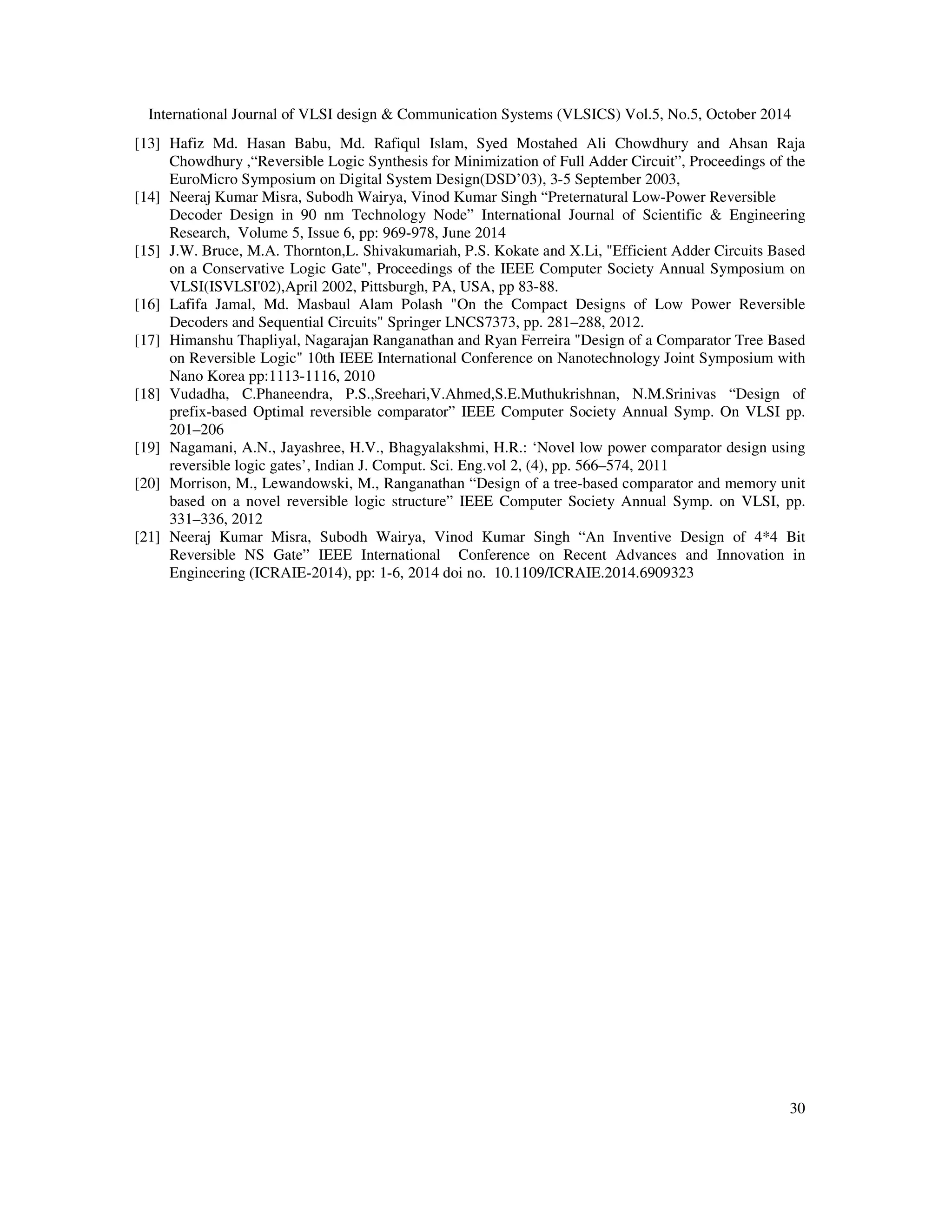International Journal of VLSI design Communication Systems (VLSICS) Vol.5, No.5, October 2014 [13] Hafiz Md. Hasan Babu, Md. Rafiqul Islam, Syed Mostahed Ali Chowdhury and Ahsan Raja Chowdhury ,“Reversible Logic Synthesis for Minimization of Full Adder Circuit”, Proceedings of the EuroMicro Symposium on Digital System Design(DSD’03), 3-5 September 2003, 30 [14] Neeraj Kumar Misra, Subodh Wairya, Vinod Kumar Singh “Preternatural Low-Power Reversible Decoder Design in 90 nm Technology Node” International Journal of Scientific Engineering Research, Volume 5, Issue 6, pp: 969-978, June 2014 [15] J.W. Bruce, M.A. Thornton,L. Shivakumariah, P.S. Kokate and X.Li, Efficient Adder Circuits Based on a Conservative Logic Gate, Proceedings of the IEEE Computer Society Annual Symposium on VLSI(ISVLSI'02),April 2002, Pittsburgh, PA, USA, pp 83-88. [16] Lafifa Jamal, Md. Masbaul Alam Polash On the Compact Designs of Low Power Reversible Decoders and Sequential Circuits Springer LNCS7373, pp. 281–288, 2012. [17] Himanshu Thapliyal, Nagarajan Ranganathan and Ryan Ferreira Design of a Comparator Tree Based on Reversible Logic 10th IEEE International Conference on Nanotechnology Joint Symposium with Nano Korea pp:1113-1116, 2010 [18] Vudadha, C.Phaneendra, P.S.,Sreehari,V.Ahmed,S.E.Muthukrishnan, N.M.Srinivas “Design of prefix-based Optimal reversible comparator” IEEE Computer Society Annual Symp. On VLSI pp. 201–206 [19] Nagamani, A.N., Jayashree, H.V., Bhagyalakshmi, H.R.: ‘Novel low power comparator design using reversible logic gates’, Indian J. Comput. Sci. Eng.vol 2, (4), pp. 566–574, 2011 [20] Morrison, M., Lewandowski, M., Ranganathan “Design of a tree-based comparator and memory unit based on a novel reversible logic structure” IEEE Computer Society Annual Symp. on VLSI, pp. 331–336, 2012 [21] Neeraj Kumar Misra, Subodh Wairya, Vinod Kumar Singh “An Inventive Design of 4*4 Bit Reversible NS Gate” IEEE International Conference on Recent Advances and Innovation in Engineering (ICRAIE-2014), pp: 1-6, 2014 doi no. 10.1109/ICRAIE.2014.6909323 