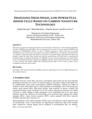International Journal of VLSI design & Communication Systems (VLSICS) Vol.5, No.5, October 2014 
DESIGNING HIGH-SPEED, LOW-POWER FULL 
ADDER CELLS BASED ON CARBON NANOTUBE 
TECHNOLOGY 
Mehdi Masoudi1, Milad Mazaheri1, Aliakbar Rezaei1 and Keivan Navi4 
1Department of Computer Engineering, 
Science and Research Branch of IAU, Tehran, Iran 
4Department of Electrical and Computer Engineering, 
Shahid Beheshti University, Tehran, Iran 
ABSTRACT 
This article presents novel high speed and low power full adder cells based on carbon nanotube field effect 
transistor (CNFET). Four full adder cells are proposed in this article. First one (named CN9P4G) and 
second one (CN9P8GBUFF) utilizes 13 and 17 CNFETs respectively. Third design that we named 
CN10PFS uses only 10 transistors and is full swing. Finally, CN8P10G uses 18 transistors and divided into 
two modules, causing Sum and Cout signals are produced in a parallel manner. All inputs have been used 
straight, without inverting. These designs also used the special feature of CNFET that is controlling the 
threshold voltage by adjusting the diameters of CNFETs to achieve the best performance and right voltage 
levels. All simulation performed using Synopsys HSPICE software and the proposed designs are compared 
to other classical and modern CMOS and CNFET-based full adder cells in terms of delay, power 
consumption and power delay product. 
KEYWORDS 
Full Adder, CNT, Carbon Nanotube Field Effect Transistor, High Speed, Low Power, High Performance & 
Power Delay Product 
1. INTRODUCTION 
In digital electronic world, delay and power consumption improvement are the most important 
performance parameters of a circuit. To reach this goal, we can reduce scaling of the feature size. 
In complementary metal oxide semiconductor (CMOS) technology, reducing the length of 
channel to below about 65nm leads to critical problems and challenges such as decreasing gate 
control, short channel effect, high power density, high sensitivity to process variation and 
exponential leakage current increment [1]. For this reasons reducing the transistors size finally 
will stop at a point, leading to taking advantage of new technologies that do not have above 
problems may be felt. Therefore, new technologies such as benzene rings, quantum dot cellular 
automata (QCA), single electron transistor (SET), carbon nanotube field effect transistor 
(CNFET) and others have risen up [2-7]. 
Special properties of the carbon nanotubes (CNTs) cause to be utilized in various industries such 
as nanoelectronic. Some of these features are high thermal conductivity, high tensile strength, 
super conductivity, extreme rigidity and be conductor or semiconductor basis on structure. 
DOI : 10.5121/vlsic.2014.5503 31 
 