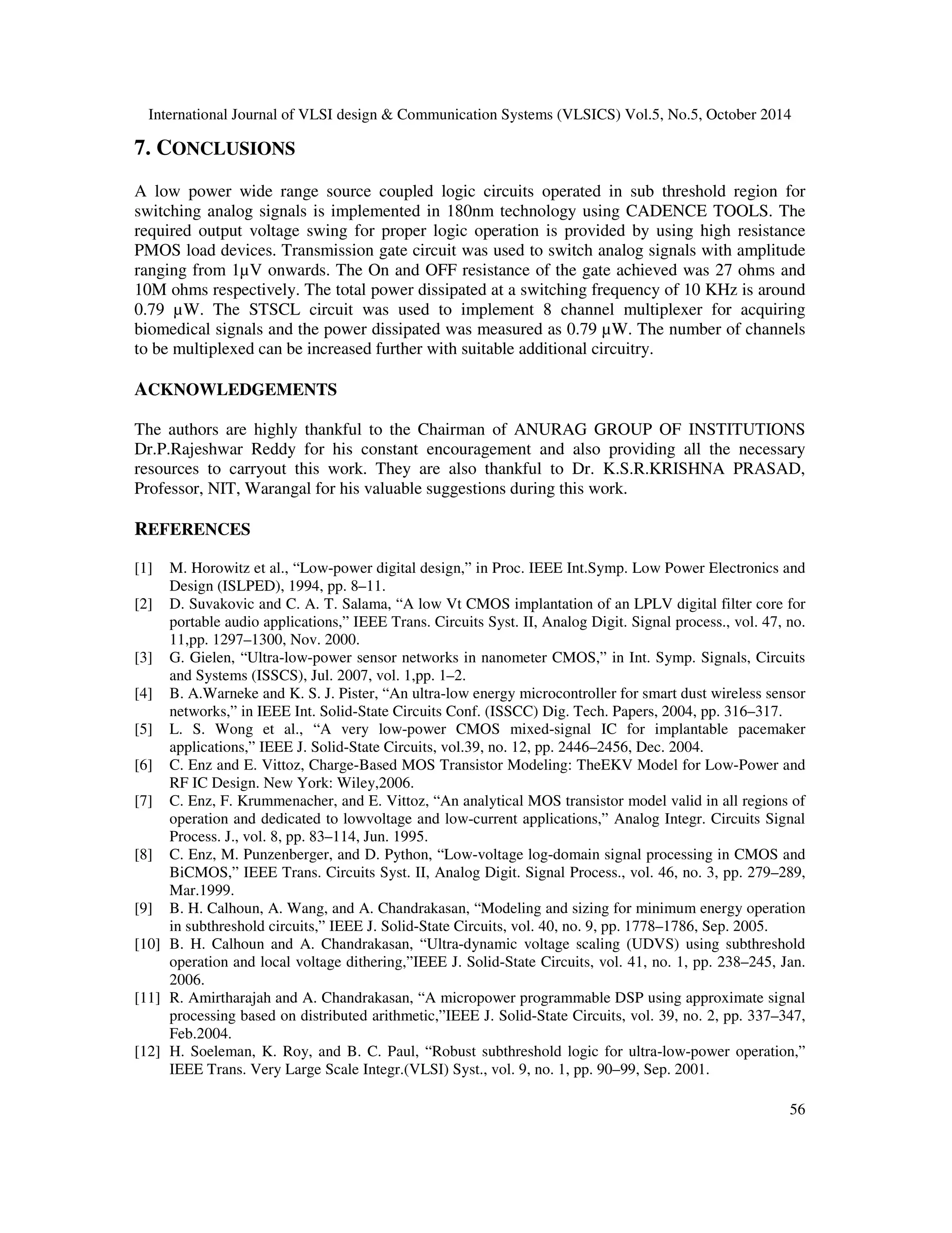 International Journal of VLSI design  Communication Systems (VLSICS) Vol.5, No.5, October 2014 
The value of the ON-resistance depends on the overdrive voltage, Vov = Vgs – Vth and on the 
aspect ratio, W/L through the trans conductance parameter μCox. 
An analog loss less multiplexer with eight channels has been designed using this modified circuit 
shown in FIG-3 for each channel. The channels are selected by three binary control inputs. The 
inhibit input is used to Enable or Disable the multiplexer. A low ON resistance of 27 ohms, high 
OFF resistance of 10Mohms,with very low leakage current in the order of Pico amperes were 
obtained with the analog transmission gate. 
51 
5. STSCL GATES  DECODER DESIGN 
The logic gate designed using STSCL is AND gate and the schematic is given in the FIG 4 
below. The circuit is simulated and analyzed so that nominal parameters of the STSCL can used 
which will produce an optimum level output for the system. 
FIG 4: Source coupled logic AND gate 
This AND gate is modified into SCL Nand gate and a 3to 8 decoder is implemented using this 
SCL nand gate. This is used to generate the select signals for each channel from three binary 
control inputs. The block diagram and the circuit diagram of the system is shown in FIG 5(a)  
(b). 
 