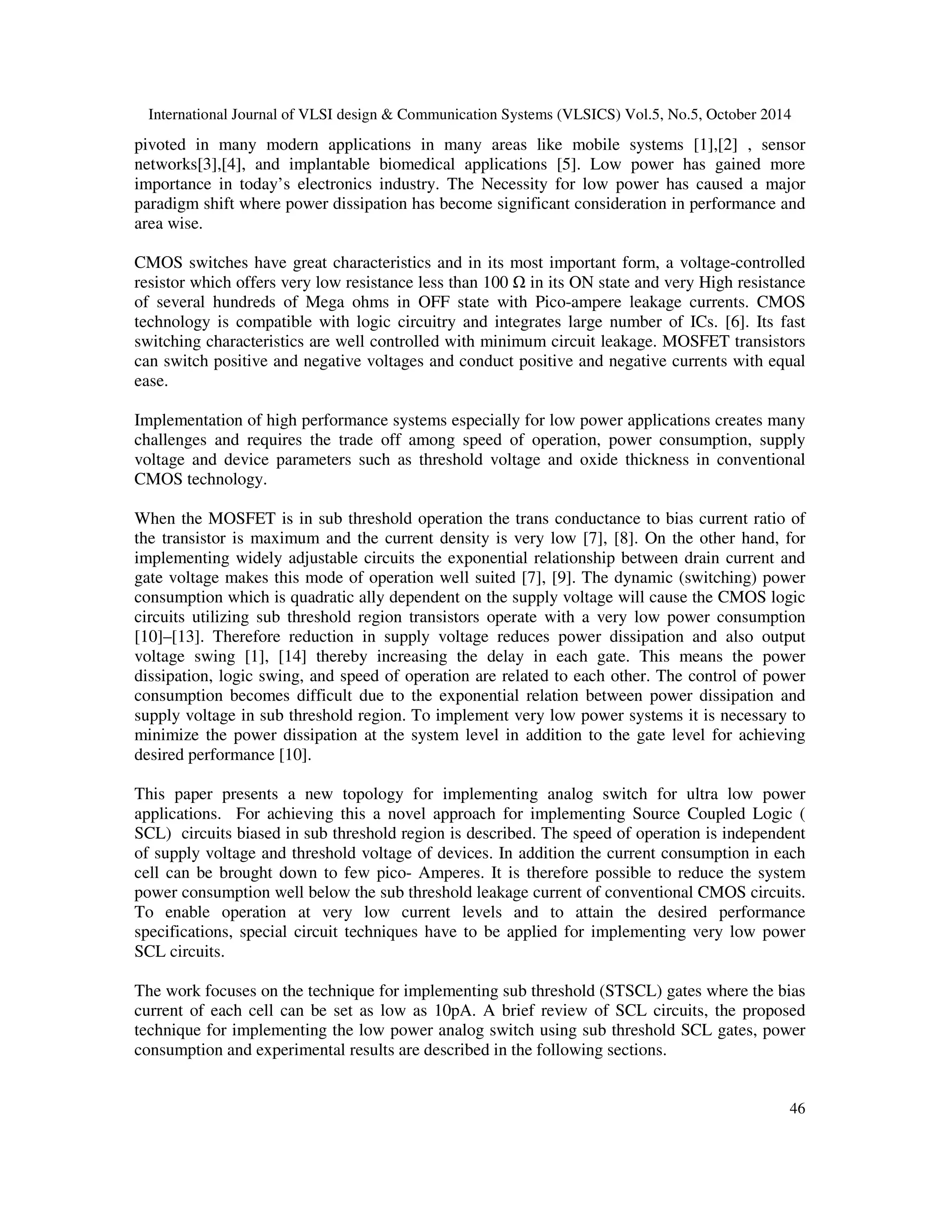 International Journal of VLSI design & Communication Systems (VLSICS) Vol.5, No.5, October 2014 
pivoted in many modern applications in many areas like mobile systems [1],[2] , sensor 
networks[3],[4], and implantable biomedical applications [5]. Low power has gained more 
importance in today’s electronics industry. The Necessity for low power has caused a major 
paradigm shift where power dissipation has become significant consideration in performance and 
area wise. 
CMOS switches have great characteristics and in its most important form, a voltage-controlled 
resistor which offers very low resistance less than 100  in its ON state and very High resistance 
of several hundreds of Mega ohms in OFF state with Pico-ampere leakage currents. CMOS 
technology is compatible with logic circuitry and integrates large number of ICs. [6]. Its fast 
switching characteristics are well controlled with minimum circuit leakage. MOSFET transistors 
can switch positive and negative voltages and conduct positive and negative currents with equal 
ease. 
Implementation of high performance systems especially for low power applications creates many 
challenges and requires the trade off among speed of operation, power consumption, supply 
voltage and device parameters such as threshold voltage and oxide thickness in conventional 
CMOS technology. 
When the MOSFET is in sub threshold operation the trans conductance to bias current ratio of 
the transistor is maximum and the current density is very low [7], [8]. On the other hand, for 
implementing widely adjustable circuits the exponential relationship between drain current and 
gate voltage makes this mode of operation well suited [7], [9]. The dynamic (switching) power 
consumption which is quadratic ally dependent on the supply voltage will cause the CMOS logic 
circuits utilizing sub threshold region transistors operate with a very low power consumption 
[10]–[13]. Therefore reduction in supply voltage reduces power dissipation and also output 
voltage swing [1], [14] thereby increasing the delay in each gate. This means the power 
dissipation, logic swing, and speed of operation are related to each other. The control of power 
consumption becomes difficult due to the exponential relation between power dissipation and 
supply voltage in sub threshold region. To implement very low power systems it is necessary to 
minimize the power dissipation at the system level in addition to the gate level for achieving 
desired performance [10]. 
This paper presents a new topology for implementing analog switch for ultra low power 
applications. For achieving this a novel approach for implementing Source Coupled Logic ( 
SCL) circuits biased in sub threshold region is described. The speed of operation is independent 
of supply voltage and threshold voltage of devices. In addition the current consumption in each 
cell can be brought down to few pico- Amperes. It is therefore possible to reduce the system 
power consumption well below the sub threshold leakage current of conventional CMOS circuits. 
To enable operation at very low current levels and to attain the desired performance 
specifications, special circuit techniques have to be applied for implementing very low power 
SCL circuits. 
The work focuses on the technique for implementing sub threshold (STSCL) gates where the bias 
current of each cell can be set as low as 10pA. A brief review of SCL circuits, the proposed 
technique for implementing the low power analog switch using sub threshold SCL gates, power 
consumption and experimental results are described in the following sections. 
46 
 