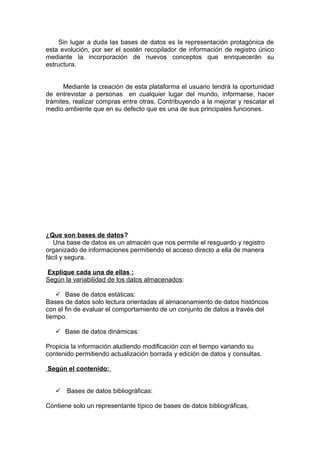 Sin lugar a duda las bases de datos es la representación protagónica de
esta evolución, por ser el sostén recopilador de información de registro único
mediante la incorporación de nuevos conceptos que enriquecerán su
estructura.
Mediante la creación de esta plataforma el usuario tendrá la oportunidad
de entrevistar a personas en cualquier lugar del mundo, informarse, hacer
trámites, realizar compras entre otras. Contribuyendo a la mejorar y rescatar el
medio ambiente que en su defecto que es una de sus principales funciones.
¿Que son bases de datos?
Una base de datos es un almacén que nos permite el resguardo y registro
organizado de informaciones permitiendo el acceso directo a ella de manera
fácil y segura.
Explique cada una de ellas :
Según la variabilidad de los datos almacenados:
 Base de datos estáticas:
Bases de datos solo lectura orientadas al almacenamiento de datos históricos
con el fin de evaluar el comportamiento de un conjunto de datos a través del
tiempo.
 Base de datos dinámicas:
Propicia la información aludiendo modificación con el tiempo variando su
contenido permitiendo actualización borrada y edición de datos y consultas.
Según el contenido:
 Bases de datos bibliográficas:
Contiene solo un representante típico de bases de datos bibliográficas,
 