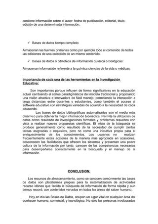 contiene información sobre el autor: fecha de publicación, editorial, titulo,
edición de una determinada información.
 Bases de datos tiempo completo:
Almacenan las fuentes primarias como por ejemplo todo el contenido de todas
las ediciones de una colección de un mismo contenido.
 Bases de datos o biblioteca de información química o biológicas:
Almacenan información referente a la química ciencias de la vida o médicas.
Importancia de cada una de las herramientas en la Investigación
Educativa:
Son importantes porque influyen de forma significativas en la educación
actual cambiando el status paradigmáticos del modelo tradicional y propiciando
una visión atractiva e innovadora de fácil manejo, permitiendo la interacción a
larga distancias entre docentes y estudiantes, como también el acceso al
software educativo con estrategias variadas de acuerdo a la necesidad de cada
educando.
Las bases de datos bibliográficas automatizadas son el medio más
dinámico para obtener la mejor información biomédica. Permite la utilización de
datos como resultado de investigaciones formales y problemas resueltos con
vista a realizar nuevas propuestas científicas. El inicio de la búsqueda se
produce generalmente como resultado de la necesidad de cumplir ciertas
tareas asignadas o requisitos, pero no como una iniciativa propia para el
enriquecimiento de los conocimientos. Los usuarios no realizan
frecuentemente estas acciones de la manera más apropiada en ocasiones,
desconocen las facilidades que ofrecen los sistemas y presentan una pobre
cultura de la información por tanto, carecen de las competencias necesarias
para desempeñarse correctamente en la búsqueda y el manejo de la
información.
CONCLUSION:
Los recursos de almacenamiento, como se conocen comúnmente las bases
de datos son plataformas propias para la sistematización de actividades
recurso idóneo que facilita la búsqueda de información de forma rápida y aun
tiempo record; con contenidos variados en todas las áreas del saber humano.
Hoy en día las Bases de Datos, ocupan un lugar vital en cualquier área del
quehacer humano, comercial, y tecnológico. No sólo las personas involucradas
 
