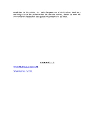 en el área de Informática, sino todas las personas administrativas, técnicas y
con mayor razón los profesionales de cualquier carrera, deben de tener los
conocimientos necesarios para poder utilizar las bases de datos.
BIBLIOGRAFIA:
WWW.MONOGRAFIAS.COM.
WWW.GOOGLE.COM
 