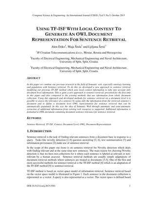 Computer Science & Engineering: An International Journal (CSEIJ), Vol.5, No.5, October 2015
DOI:10.5121/cseij.2015.5501 1
USING TF-ISF WITH LOCAL CONTEXT TO
GENERATE AN OWL DOCUMENT
REPRESENTATION FOR SENTENCE RETRIEVAL
Alen Doko1
, Maja Štula2
and Ljiljana Šerić3
1
JP Croatian Telecommunications d.o.o., Mostar, Bosnia and Herzegovina
2
Faculty of Electrical Engineering, Mechanical Engineering and Naval Architecture,
University of Split, Split, Croatia
3
Faculty of Electrical Engineering, Mechanical Engineering and Naval Architecture,
University of Split, Split, Croatia
ABSTRACT
In this paper we combine our previous research in the field of Semantic web, especially ontology learning
and population with Sentence retrieval. To do this we developed a new approach to sentence retrieval
modifying our previous TF-ISF method which uses local context information to take into account only
document level information. This is quite a new approach to sentence retrieval, presented for the first time
in this paper and also compared to the existing methods that use information from whole document
collection. Using this approach and developed methods for sentence retrieval on a document level it is
possible to assess the relevance of a sentence by using only the information from the retrieved sentence’s
document and to define a document level OWL representation for sentence retrieval that can be
automatically populated. In this way the idea of Semantic Web through automatic and semi-automatic
extraction of additional information from existing web resources is supported. Additional information is
formatted in OWL document containing document sentence relevance for sentence retrieval.
KEYWORDS
Sentence Retrieval, TF-ISF, Context, Document Level, OWL, Document Representation
1. INTRODUCTION
Sentence retrieval is the task of finding relevant sentences from a document base in response to a
query. Tasks like novelty detection [1-5] question answering [2, 6], text summarization [7] and
information provenance [2] make use of sentence retrieval.
In the scope of this paper our focus is on sentence retrieval for Novelty detection which deals
with finding relevant and at the same time new sentences. The main reason for choosing Novelty
detection is that we have test collections for it where each sentence is labeled as relevant or non-
relevant by a human assessor. Sentence retrieval methods are usually simple adaptations of
document retrieval methods where sentences are treated as documents [3-5]. One of the first and
most successful methods for sentence retrieval is the TF-ISF method [8] which is an adaptation of
the TF-IDF method [9] to sentence retrieval.
TF-ISF method is based on vector space model of information retrieval. Sentence retrieval based
on the vector space model is illustrated in Figure 1. Each sentence in the document collection is
represented as a vector. A query is also represented as a vector. The vector space is defined based
 