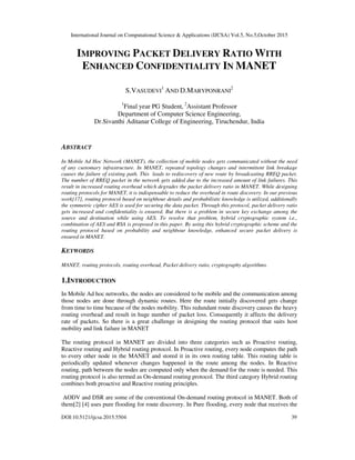 International Journal on Computational Science & Applications (IJCSA) Vol.5, No.5,October 2015
DOI:10.5121/ijcsa.2015.5504 39
IMPROVING PACKET DELIVERY RATIO WITH
ENHANCED CONFIDENTIALITY IN MANET
S.VASUDEVI
1
AND D.MARYPONRANI
2
1
Final year PG Student, 2
Assistant Professor
Department of Computer Science Engineering,
Dr.Sivanthi Aditanar College of Engineering, Tiruchendur, India
ABSTRACT
In Mobile Ad Hoc Network (MANET), the collection of mobile nodes gets communicated without the need
of any customary infrastructure. In MANET, repeated topology changes and intermittent link breakage
causes the failure of existing path. This leads to rediscovery of new route by broadcasting RREQ packet.
The number of RREQ packet in the network gets added due to the increased amount of link failures. This
result in increased routing overhead which degrades the packet delivery ratio in MANET. While designing
routing protocols for MANET, it is indispensable to reduce the overhead in route discovery. In our previous
work[17], routing protocol based on neighbour details and probabilistic knowledge is utilized, additionally
the symmetric cipher AES is used for securing the data packet. Through this protocol, packet delivery ratio
gets increased and confidentiality is ensured. But there is a problem in secure key exchange among the
source and destination while using AES. To resolve that problem, hybrid cryptographic system i.e.,
combination of AES and RSA is proposed in this paper. By using this hybrid cryptographic scheme and the
routing protocol based on probability and neighbour knowledge, enhanced secure packet delivery is
ensured in MANET.
KEYWORDS
MANET, routing protocols, routing overhead, Packet delivery ratio, cryptography algorithms.
1.INTRODUCTION
In Mobile Ad hoc networks, the nodes are considered to be mobile and the communication among
those nodes are done through dynamic routes. Here the route initially discovered gets change
from time to time because of the nodes mobility. This redundant route discovery causes the heavy
routing overhead and result in huge number of packet loss. Consequently it affects the delivery
rate of packets. So there is a great challenge in designing the routing protocol that suits host
mobility and link failure in MANET
The routing protocol in MANET are divided into three categories such as Proactive routing,
Reactive routing and Hybrid routing protocol. In Proactive routing, every node computes the path
to every other node in the MANET and stored it in its own routing table. This routing table is
periodically updated whenever changes happened in the route among the nodes. In Reactive
routing, path between the nodes are computed only when the demand for the route is needed. This
routing protocol is also termed as On-demand routing protocol. The third category Hybrid routing
combines both proactive and Reactive routing principles.
AODV and DSR are some of the conventional On-demand routing protocol in MANET. Both of
them[2] [4] uses pure flooding for route discovery. In Pure flooding, every node that receives the
 