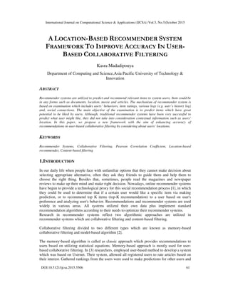 International Journal on Computational Science & Applications (IJCSA) Vol.5, No.5,October 2015
DOI:10.5121/ijcsa.2015.5506 61
A LOCATION-BASED RECOMMENDER SYSTEM
FRAMEWORK TO IMPROVE ACCURACY IN USER-
BASED COLLABORATIVE FILTERING
Kasra Madadipouya
Department of Computing and Science,Asia Pacific University of Technology &
Innovation
ABSTRACT
Recommender systems are utilized to predict and recommend relevant items to system users. Item could be
in any forms such as documents, location, movie and articles. The mechanism of recommender system is
based on examination which includes users’ behaviors, item ratings, various logs (e.g. user’s history log)
and, social connections. The main objective of the examination is to predict items which have great
potential to be liked by users. Although, traditional recommender systems have been very successful to
predict what user might like, they did not take into consideration contextual information such as users’
location. In this paper, we propose a new framework with the aim of enhancing accuracy of
recommendations in user-based collaborative filtering by considering about users’ locations.
KEYWORDS
Recommender Systems, Collaborative Filtering, Pearson Correlation Coefficient, Location-based
recommender, Content-based filtering
1.INTRODUCTION
In our daily life when people face with unfamiliar options that they cannot make decision about
selecting appropriate alternative, often they ask they friends to guide them and help them to
choose the right thing. Besides that, sometimes, people read the magazines and newspaper
reviews to make up their mind and make right decision. Nowadays, online recommender systems
have begun to provide a technological proxy for this social recommendation process [1], in which
they could be used to determine that if a certain user would like a specific item via making
prediction, or to recommend top K items (top-K recommendation) to a user based on user's
preference and analyzing user's behavior. Recommendations and recommender systems are used
widely in various areas. All systems utilized their own data plus implement standard
recommendation algorithms according to their needs to optimize their recommender systems.
Research in recommender systems reflect two algorithmic approaches are utilized in
recommender systems which are collaborative filtering and content-based filtering.
Collaborative filtering divided to two different types which are known as memory-based
collaborative filtering and model-based algorithm [2].
The memory-based algorithm is called as classic approach which provides recommendations to
users based on utilizing statistical equations. Memory-based approach is mostly used for user-
based collaborative filtering. In [3] researchers, employed user-based method to develop a system
which was based on Usernet. Their system, allowed all registered users to rate articles based on
their interest. Gathered rankings from the users were used to make predictions for other users and
 