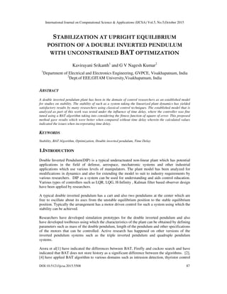 International Journal on Computational Science & Applications (IJCSA) Vol.5, No.5,October 2015
DOI:10.5121/ijcsa.2015.5508 87
STABILIZATION AT UPRIGHT EQUILIBRIUM
POSITION OF A DOUBLE INVERTED PENDULUM
WITH UNCONSTRAINED BAT OPTIMIZATION
Kavirayani Srikanth1
and G V Nagesh Kumar2
1
Department of Electrical and Electronics Engineering, GVPCE, Visakhapatnam, India
2
Dept.of EEE,GITAM University,Visakhapatnam, India
ABSTRACT
A double inverted pendulum plant has been in the domain of control researchers as an established model
for studies on stability. The stability of such as a system taking the linearized plant dynamics has yielded
satisfactory results by many researchers using classical control techniques. The established model that is
analyzed as part of this work was tested under the influence of time delay, where the controller was fine
tuned using a BAT algorithm taking into considering the fitness function of square of error. This proposed
method gave results which were better when compared without time delay wherein the calculated values
indicated the issues when incorporating time delay.
KEYWORDS
Stability, BAT Algorithm, Optimization, Double inverted pendulum, Time Delay
1.INTRODUCTION
Double Inverted Pendulum(DIP) is a typical underactuated non-linear plant which has potential
applications in the field of defense, aerospace, mechatronic systems and other industrial
applications which use various levels of manipulators. The plant model has been analyzed for
modifications in dynamics and also for extending the model to suit to industry requirements by
various researchers. DIP as a system can be used for understanding and aids control education.
Various types of controllers such as LQR, LQG, H-Infinity , Kalman filter based observer design
have been applied by researchers.
A typical double inverted pendulum has a cart and also two pendulums at the center which are
free to oscillate about its axes from the unstable equilibrium position to the stable equilibrium
position. Typically the arrangement has a motor driven control for such a system using which the
stability can be achieved.
Researchers have developed simulation prototypes for the double inverted pendulum and also
have developed toolboxes using which the characteristics of the plant can be obtained by defining
parameters such as mass of the double pendulum, length of the pendulum and other specifications
of the motors that can be controlled. Active research has happened on other versions of the
inverted pendulum systems such as the triple inverted pendulum and quadruple pendulum
systems.
Arora et al[1] have indicated the differences between BAT, Firefly and cuckoo search and have
indicated that BAT does not store history as a significant difference between the algorithms. [2],
[4] have applied BAT algorithm to various domains such as intrusion detection, thyristor control
 