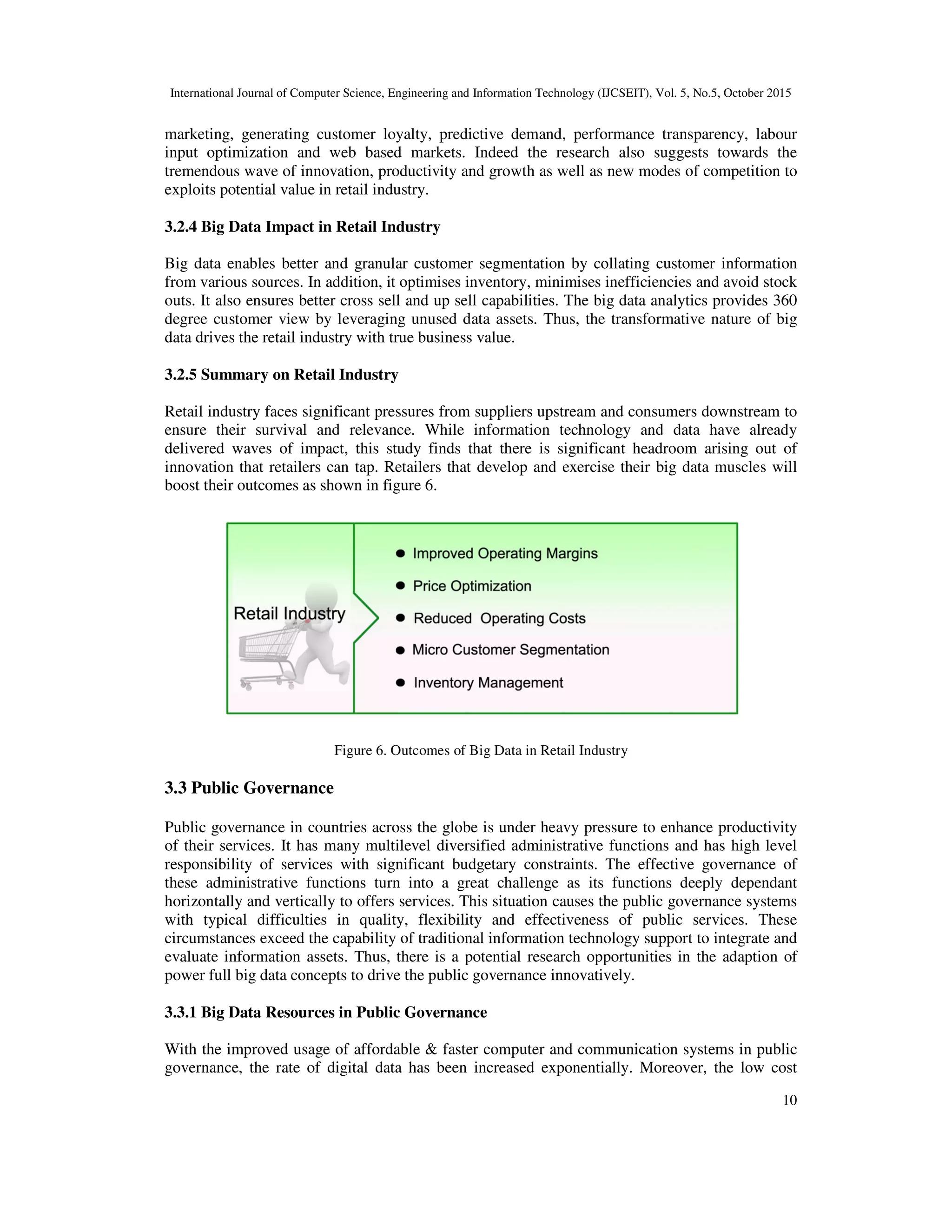 International Journal of Computer Science, Engineering and Information Technology (IJCSEIT), Vol. 5, No.5, October 2015
10
marketing, generating customer loyalty, predictive demand, performance transparency, labour
input optimization and web based markets. Indeed the research also suggests towards the
tremendous wave of innovation, productivity and growth as well as new modes of competition to
exploits potential value in retail industry.
3.2.4 Big Data Impact in Retail Industry
Big data enables better and granular customer segmentation by collating customer information
from various sources. In addition, it optimises inventory, minimises inefficiencies and avoid stock
outs. It also ensures better cross sell and up sell capabilities. The big data analytics provides 360
degree customer view by leveraging unused data assets. Thus, the transformative nature of big
data drives the retail industry with true business value.
3.2.5 Summary on Retail Industry
Retail industry faces significant pressures from suppliers upstream and consumers downstream to
ensure their survival and relevance. While information technology and data have already
delivered waves of impact, this study finds that there is significant headroom arising out of
innovation that retailers can tap. Retailers that develop and exercise their big data muscles will
boost their outcomes as shown in figure 6.
Figure 6. Outcomes of Big Data in Retail Industry
3.3 Public Governance
Public governance in countries across the globe is under heavy pressure to enhance productivity
of their services. It has many multilevel diversified administrative functions and has high level
responsibility of services with significant budgetary constraints. The effective governance of
these administrative functions turn into a great challenge as its functions deeply dependant
horizontally and vertically to offers services. This situation causes the public governance systems
with typical difficulties in quality, flexibility and effectiveness of public services. These
circumstances exceed the capability of traditional information technology support to integrate and
evaluate information assets. Thus, there is a potential research opportunities in the adaption of
power full big data concepts to drive the public governance innovatively.
3.3.1 Big Data Resources in Public Governance
With the improved usage of affordable & faster computer and communication systems in public
governance, the rate of digital data has been increased exponentially. Moreover, the low cost
 