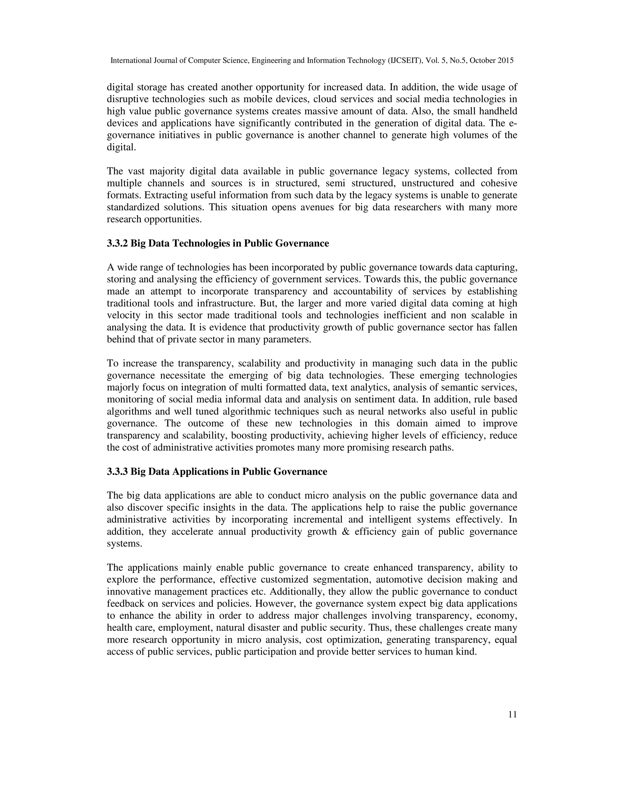International Journal of Computer Science, Engineering and Information Technology (IJCSEIT), Vol. 5, No.5, October 2015
11
digital storage has created another opportunity for increased data. In addition, the wide usage of
disruptive technologies such as mobile devices, cloud services and social media technologies in
high value public governance systems creates massive amount of data. Also, the small handheld
devices and applications have significantly contributed in the generation of digital data. The e-
governance initiatives in public governance is another channel to generate high volumes of the
digital.
The vast majority digital data available in public governance legacy systems, collected from
multiple channels and sources is in structured, semi structured, unstructured and cohesive
formats. Extracting useful information from such data by the legacy systems is unable to generate
standardized solutions. This situation opens avenues for big data researchers with many more
research opportunities.
3.3.2 Big Data Technologies in Public Governance
A wide range of technologies has been incorporated by public governance towards data capturing,
storing and analysing the efficiency of government services. Towards this, the public governance
made an attempt to incorporate transparency and accountability of services by establishing
traditional tools and infrastructure. But, the larger and more varied digital data coming at high
velocity in this sector made traditional tools and technologies inefficient and non scalable in
analysing the data. It is evidence that productivity growth of public governance sector has fallen
behind that of private sector in many parameters.
To increase the transparency, scalability and productivity in managing such data in the public
governance necessitate the emerging of big data technologies. These emerging technologies
majorly focus on integration of multi formatted data, text analytics, analysis of semantic services,
monitoring of social media informal data and analysis on sentiment data. In addition, rule based
algorithms and well tuned algorithmic techniques such as neural networks also useful in public
governance. The outcome of these new technologies in this domain aimed to improve
transparency and scalability, boosting productivity, achieving higher levels of efficiency, reduce
the cost of administrative activities promotes many more promising research paths.
3.3.3 Big Data Applications in Public Governance
The big data applications are able to conduct micro analysis on the public governance data and
also discover specific insights in the data. The applications help to raise the public governance
administrative activities by incorporating incremental and intelligent systems effectively. In
addition, they accelerate annual productivity growth & efficiency gain of public governance
systems.
The applications mainly enable public governance to create enhanced transparency, ability to
explore the performance, effective customized segmentation, automotive decision making and
innovative management practices etc. Additionally, they allow the public governance to conduct
feedback on services and policies. However, the governance system expect big data applications
to enhance the ability in order to address major challenges involving transparency, economy,
health care, employment, natural disaster and public security. Thus, these challenges create many
more research opportunity in micro analysis, cost optimization, generating transparency, equal
access of public services, public participation and provide better services to human kind.
 