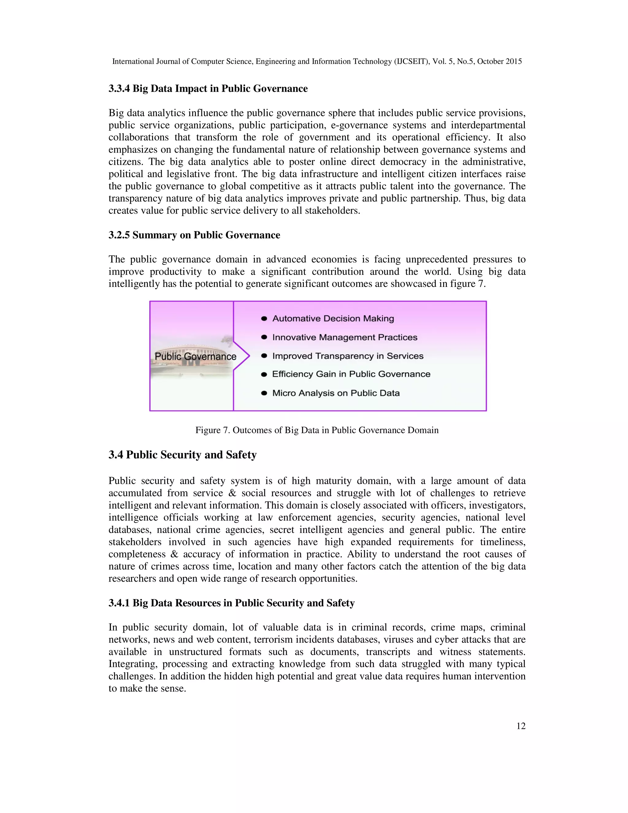 International Journal of Computer Science, Engineering and Information Technology (IJCSEIT), Vol. 5, No.5, October 2015
12
3.3.4 Big Data Impact in Public Governance
Big data analytics influence the public governance sphere that includes public service provisions,
public service organizations, public participation, e-governance systems and interdepartmental
collaborations that transform the role of government and its operational efficiency. It also
emphasizes on changing the fundamental nature of relationship between governance systems and
citizens. The big data analytics able to poster online direct democracy in the administrative,
political and legislative front. The big data infrastructure and intelligent citizen interfaces raise
the public governance to global competitive as it attracts public talent into the governance. The
transparency nature of big data analytics improves private and public partnership. Thus, big data
creates value for public service delivery to all stakeholders.
3.2.5 Summary on Public Governance
The public governance domain in advanced economies is facing unprecedented pressures to
improve productivity to make a significant contribution around the world. Using big data
intelligently has the potential to generate significant outcomes are showcased in figure 7.
Figure 7. Outcomes of Big Data in Public Governance Domain
3.4 Public Security and Safety
Public security and safety system is of high maturity domain, with a large amount of data
accumulated from service & social resources and struggle with lot of challenges to retrieve
intelligent and relevant information. This domain is closely associated with officers, investigators,
intelligence officials working at law enforcement agencies, security agencies, national level
databases, national crime agencies, secret intelligent agencies and general public. The entire
stakeholders involved in such agencies have high expanded requirements for timeliness,
completeness & accuracy of information in practice. Ability to understand the root causes of
nature of crimes across time, location and many other factors catch the attention of the big data
researchers and open wide range of research opportunities.
3.4.1 Big Data Resources in Public Security and Safety
In public security domain, lot of valuable data is in criminal records, crime maps, criminal
networks, news and web content, terrorism incidents databases, viruses and cyber attacks that are
available in unstructured formats such as documents, transcripts and witness statements.
Integrating, processing and extracting knowledge from such data struggled with many typical
challenges. In addition the hidden high potential and great value data requires human intervention
to make the sense.
 