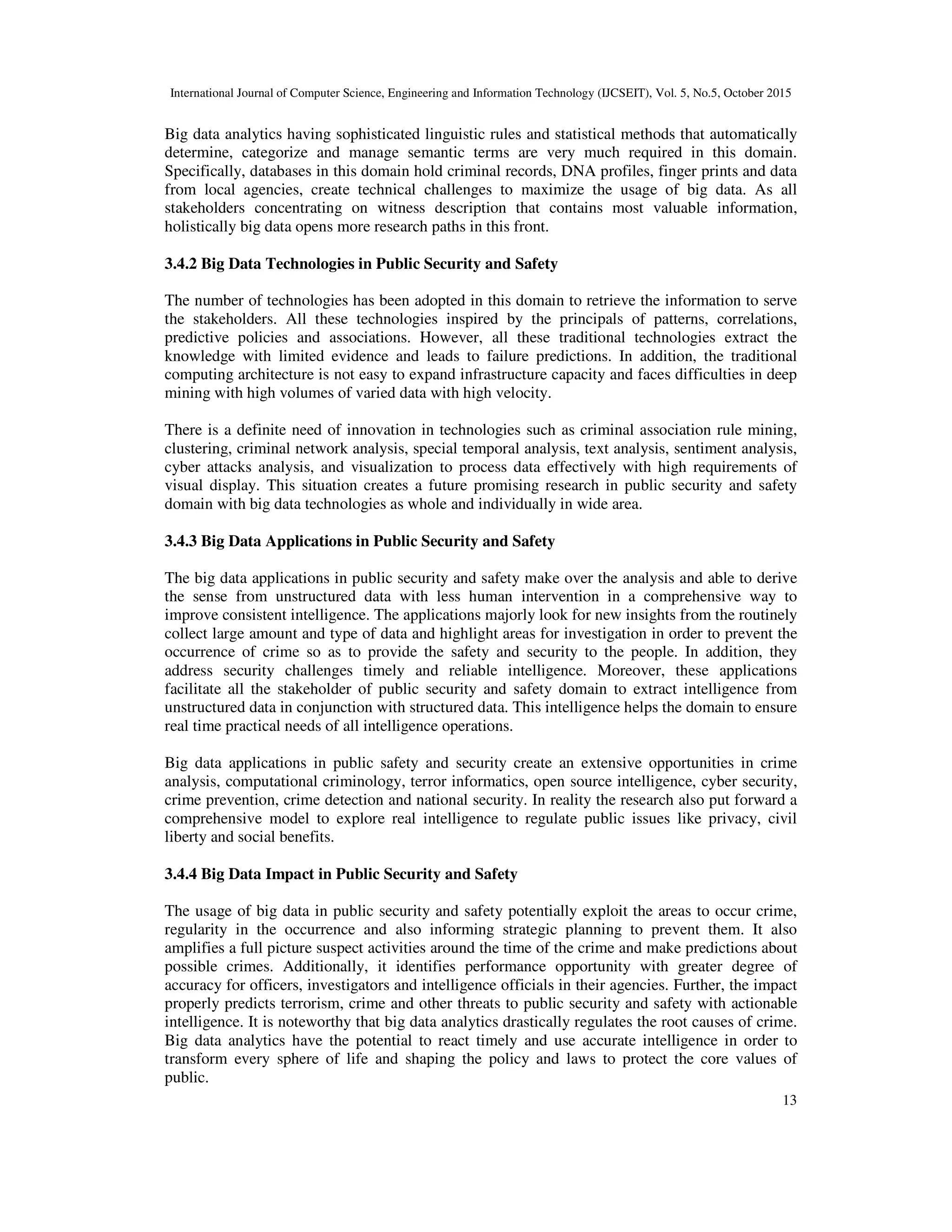 International Journal of Computer Science, Engineering and Information Technology (IJCSEIT), Vol. 5, No.5, October 2015
13
Big data analytics having sophisticated linguistic rules and statistical methods that automatically
determine, categorize and manage semantic terms are very much required in this domain.
Specifically, databases in this domain hold criminal records, DNA profiles, finger prints and data
from local agencies, create technical challenges to maximize the usage of big data. As all
stakeholders concentrating on witness description that contains most valuable information,
holistically big data opens more research paths in this front.
3.4.2 Big Data Technologies in Public Security and Safety
The number of technologies has been adopted in this domain to retrieve the information to serve
the stakeholders. All these technologies inspired by the principals of patterns, correlations,
predictive policies and associations. However, all these traditional technologies extract the
knowledge with limited evidence and leads to failure predictions. In addition, the traditional
computing architecture is not easy to expand infrastructure capacity and faces difficulties in deep
mining with high volumes of varied data with high velocity.
There is a definite need of innovation in technologies such as criminal association rule mining,
clustering, criminal network analysis, special temporal analysis, text analysis, sentiment analysis,
cyber attacks analysis, and visualization to process data effectively with high requirements of
visual display. This situation creates a future promising research in public security and safety
domain with big data technologies as whole and individually in wide area.
3.4.3 Big Data Applications in Public Security and Safety
The big data applications in public security and safety make over the analysis and able to derive
the sense from unstructured data with less human intervention in a comprehensive way to
improve consistent intelligence. The applications majorly look for new insights from the routinely
collect large amount and type of data and highlight areas for investigation in order to prevent the
occurrence of crime so as to provide the safety and security to the people. In addition, they
address security challenges timely and reliable intelligence. Moreover, these applications
facilitate all the stakeholder of public security and safety domain to extract intelligence from
unstructured data in conjunction with structured data. This intelligence helps the domain to ensure
real time practical needs of all intelligence operations.
Big data applications in public safety and security create an extensive opportunities in crime
analysis, computational criminology, terror informatics, open source intelligence, cyber security,
crime prevention, crime detection and national security. In reality the research also put forward a
comprehensive model to explore real intelligence to regulate public issues like privacy, civil
liberty and social benefits.
3.4.4 Big Data Impact in Public Security and Safety
The usage of big data in public security and safety potentially exploit the areas to occur crime,
regularity in the occurrence and also informing strategic planning to prevent them. It also
amplifies a full picture suspect activities around the time of the crime and make predictions about
possible crimes. Additionally, it identifies performance opportunity with greater degree of
accuracy for officers, investigators and intelligence officials in their agencies. Further, the impact
properly predicts terrorism, crime and other threats to public security and safety with actionable
intelligence. It is noteworthy that big data analytics drastically regulates the root causes of crime.
Big data analytics have the potential to react timely and use accurate intelligence in order to
transform every sphere of life and shaping the policy and laws to protect the core values of
public.
 
