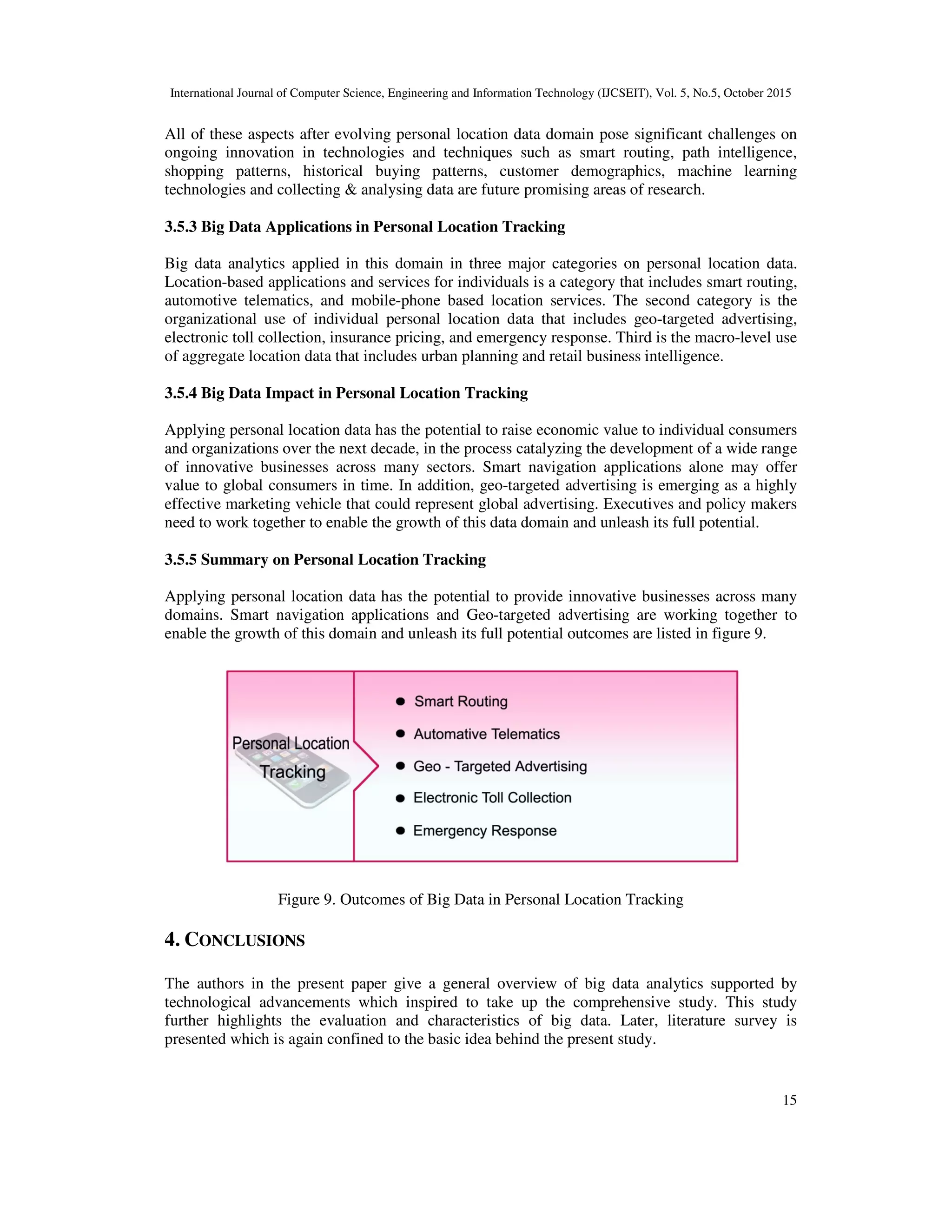 International Journal of Computer Science, Engineering and Information Technology (IJCSEIT), Vol. 5, No.5, October 2015
15
All of these aspects after evolving personal location data domain pose significant challenges on
ongoing innovation in technologies and techniques such as smart routing, path intelligence,
shopping patterns, historical buying patterns, customer demographics, machine learning
technologies and collecting & analysing data are future promising areas of research.
3.5.3 Big Data Applications in Personal Location Tracking
Big data analytics applied in this domain in three major categories on personal location data.
Location-based applications and services for individuals is a category that includes smart routing,
automotive telematics, and mobile-phone based location services. The second category is the
organizational use of individual personal location data that includes geo-targeted advertising,
electronic toll collection, insurance pricing, and emergency response. Third is the macro-level use
of aggregate location data that includes urban planning and retail business intelligence.
3.5.4 Big Data Impact in Personal Location Tracking
Applying personal location data has the potential to raise economic value to individual consumers
and organizations over the next decade, in the process catalyzing the development of a wide range
of innovative businesses across many sectors. Smart navigation applications alone may offer
value to global consumers in time. In addition, geo-targeted advertising is emerging as a highly
effective marketing vehicle that could represent global advertising. Executives and policy makers
need to work together to enable the growth of this data domain and unleash its full potential.
3.5.5 Summary on Personal Location Tracking
Applying personal location data has the potential to provide innovative businesses across many
domains. Smart navigation applications and Geo-targeted advertising are working together to
enable the growth of this domain and unleash its full potential outcomes are listed in figure 9.
Figure 9. Outcomes of Big Data in Personal Location Tracking
4. CONCLUSIONS
The authors in the present paper give a general overview of big data analytics supported by
technological advancements which inspired to take up the comprehensive study. This study
further highlights the evaluation and characteristics of big data. Later, literature survey is
presented which is again confined to the basic idea behind the present study.
 