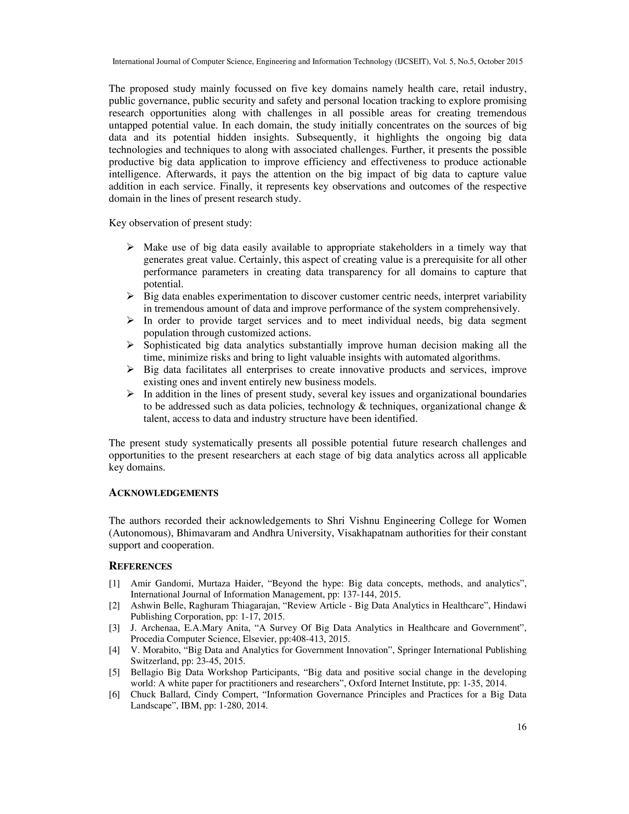 International Journal of Computer Science, Engineering and Information Technology (IJCSEIT), Vol. 5, No.5, October 2015
16
The proposed study mainly focussed on five key domains namely health care, retail industry,
public governance, public security and safety and personal location tracking to explore promising
research opportunities along with challenges in all possible areas for creating tremendous
untapped potential value. In each domain, the study initially concentrates on the sources of big
data and its potential hidden insights. Subsequently, it highlights the ongoing big data
technologies and techniques to along with associated challenges. Further, it presents the possible
productive big data application to improve efficiency and effectiveness to produce actionable
intelligence. Afterwards, it pays the attention on the big impact of big data to capture value
addition in each service. Finally, it represents key observations and outcomes of the respective
domain in the lines of present research study.
Key observation of present study:
Make use of big data easily available to appropriate stakeholders in a timely way that
generates great value. Certainly, this aspect of creating value is a prerequisite for all other
performance parameters in creating data transparency for all domains to capture that
potential.
Big data enables experimentation to discover customer centric needs, interpret variability
in tremendous amount of data and improve performance of the system comprehensively.
In order to provide target services and to meet individual needs, big data segment
population through customized actions.
Sophisticated big data analytics substantially improve human decision making all the
time, minimize risks and bring to light valuable insights with automated algorithms.
Big data facilitates all enterprises to create innovative products and services, improve
existing ones and invent entirely new business models.
In addition in the lines of present study, several key issues and organizational boundaries
to be addressed such as data policies, technology & techniques, organizational change &
talent, access to data and industry structure have been identified.
The present study systematically presents all possible potential future research challenges and
opportunities to the present researchers at each stage of big data analytics across all applicable
key domains.
ACKNOWLEDGEMENTS
The authors recorded their acknowledgements to Shri Vishnu Engineering College for Women
(Autonomous), Bhimavaram and Andhra University, Visakhapatnam authorities for their constant
support and cooperation.
REFERENCES
[1] Amir Gandomi, Murtaza Haider, “Beyond the hype: Big data concepts, methods, and analytics”,
International Journal of Information Management, pp: 137-144, 2015.
[2] Ashwin Belle, Raghuram Thiagarajan, “Review Article - Big Data Analytics in Healthcare”, Hindawi
Publishing Corporation, pp: 1-17, 2015.
[3] J. Archenaa, E.A.Mary Anita, “A Survey Of Big Data Analytics in Healthcare and Government”,
Procedia Computer Science, Elsevier, pp:408-413, 2015.
[4] V. Morabito, “Big Data and Analytics for Government Innovation”, Springer International Publishing
Switzerland, pp: 23-45, 2015.
[5] Bellagio Big Data Workshop Participants, “Big data and positive social change in the developing
world: A white paper for practitioners and researchers”, Oxford Internet Institute, pp: 1-35, 2014.
[6] Chuck Ballard, Cindy Compert, “Information Governance Principles and Practices for a Big Data
Landscape”, IBM, pp: 1-280, 2014.
 