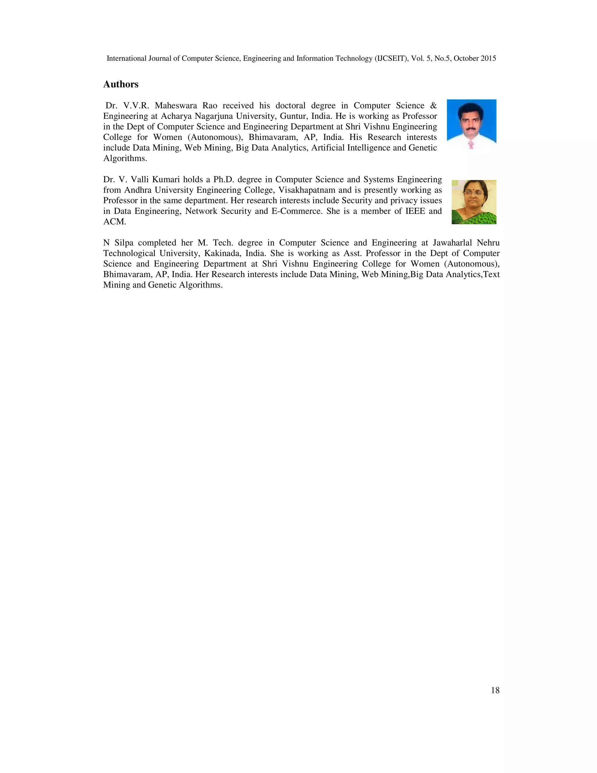 International Journal of Computer Science, Engineering and Information Technology (IJCSEIT), Vol. 5, No.5, October 2015
18
Authors
Dr. V.V.R. Maheswara Rao received his doctoral degree in Computer Science &
Engineering at Acharya Nagarjuna University, Guntur, India. He is working as Professor
in the Dept of Computer Science and Engineering Department at Shri Vishnu Engineering
College for Women (Autonomous), Bhimavaram, AP, India. His Research interests
include Data Mining, Web Mining, Big Data Analytics, Artificial Intelligence and Genetic
Algorithms.
Dr. V. Valli Kumari holds a Ph.D. degree in Computer Science and Systems Engineering
from Andhra University Engineering College, Visakhapatnam and is presently working as
Professor in the same department. Her research interests include Security and privacy issues
in Data Engineering, Network Security and E-Commerce. She is a member of IEEE and
ACM.
N Silpa completed her M. Tech. degree in Computer Science and Engineering at Jawaharlal Nehru
Technological University, Kakinada, India. She is working as Asst. Professor in the Dept of Computer
Science and Engineering Department at Shri Vishnu Engineering College for Women (Autonomous),
Bhimavaram, AP, India. Her Research interests include Data Mining, Web Mining,Big Data Analytics,Text
Mining and Genetic Algorithms.
 