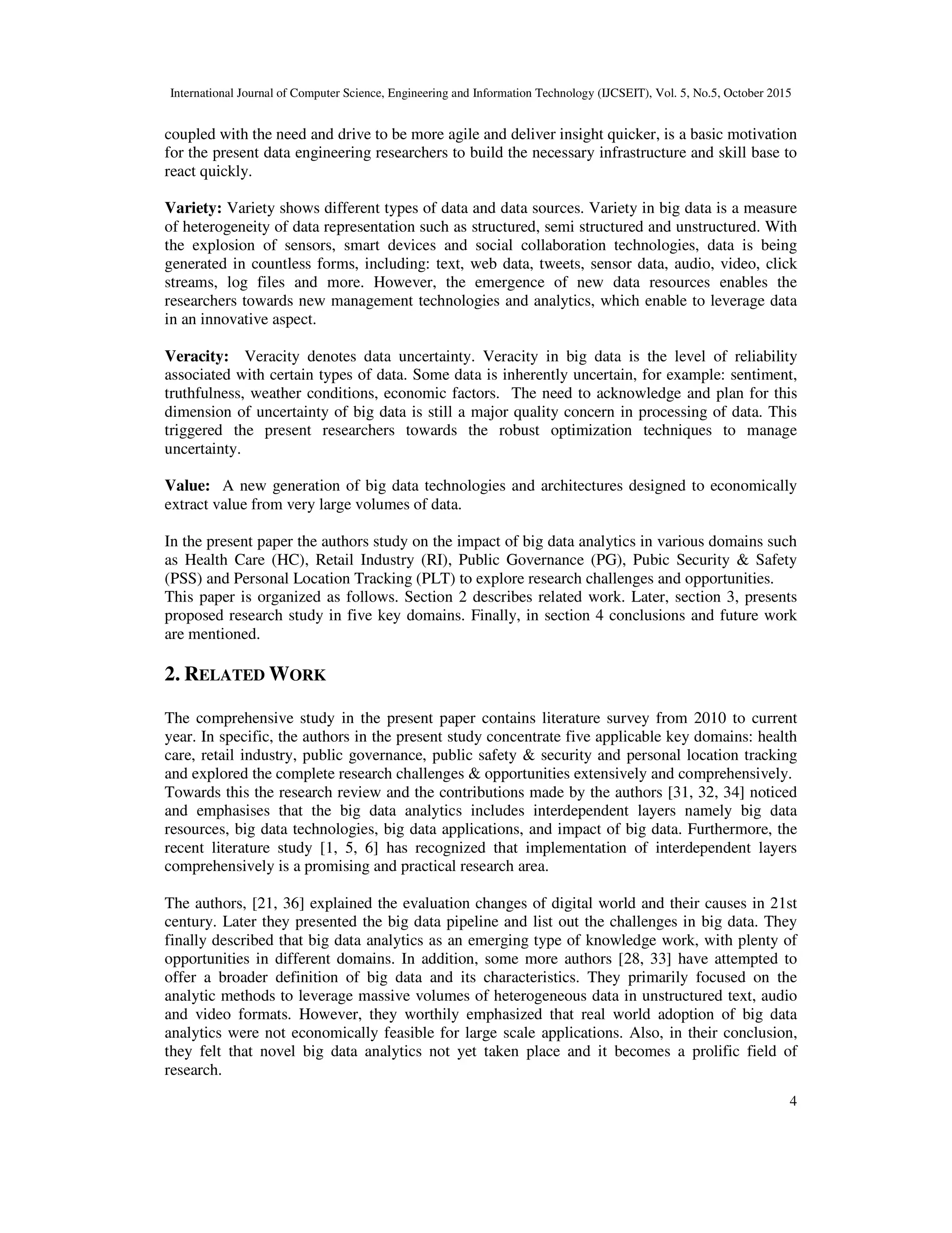 International Journal of Computer Science, Engineering and Information Technology (IJCSEIT), Vol. 5, No.5, October 2015
4
coupled with the need and drive to be more agile and deliver insight quicker, is a basic motivation
for the present data engineering researchers to build the necessary infrastructure and skill base to
react quickly.
Variety: Variety shows different types of data and data sources. Variety in big data is a measure
of heterogeneity of data representation such as structured, semi structured and unstructured. With
the explosion of sensors, smart devices and social collaboration technologies, data is being
generated in countless forms, including: text, web data, tweets, sensor data, audio, video, click
streams, log files and more. However, the emergence of new data resources enables the
researchers towards new management technologies and analytics, which enable to leverage data
in an innovative aspect.
Veracity: Veracity denotes data uncertainty. Veracity in big data is the level of reliability
associated with certain types of data. Some data is inherently uncertain, for example: sentiment,
truthfulness, weather conditions, economic factors. The need to acknowledge and plan for this
dimension of uncertainty of big data is still a major quality concern in processing of data. This
triggered the present researchers towards the robust optimization techniques to manage
uncertainty.
Value: A new generation of big data technologies and architectures designed to economically
extract value from very large volumes of data.
In the present paper the authors study on the impact of big data analytics in various domains such
as Health Care (HC), Retail Industry (RI), Public Governance (PG), Pubic Security & Safety
(PSS) and Personal Location Tracking (PLT) to explore research challenges and opportunities.
This paper is organized as follows. Section 2 describes related work. Later, section 3, presents
proposed research study in five key domains. Finally, in section 4 conclusions and future work
are mentioned.
2. RELATED WORK
The comprehensive study in the present paper contains literature survey from 2010 to current
year. In specific, the authors in the present study concentrate five applicable key domains: health
care, retail industry, public governance, public safety & security and personal location tracking
and explored the complete research challenges & opportunities extensively and comprehensively.
Towards this the research review and the contributions made by the authors [31, 32, 34] noticed
and emphasises that the big data analytics includes interdependent layers namely big data
resources, big data technologies, big data applications, and impact of big data. Furthermore, the
recent literature study [1, 5, 6] has recognized that implementation of interdependent layers
comprehensively is a promising and practical research area.
The authors, [21, 36] explained the evaluation changes of digital world and their causes in 21st
century. Later they presented the big data pipeline and list out the challenges in big data. They
finally described that big data analytics as an emerging type of knowledge work, with plenty of
opportunities in different domains. In addition, some more authors [28, 33] have attempted to
offer a broader definition of big data and its characteristics. They primarily focused on the
analytic methods to leverage massive volumes of heterogeneous data in unstructured text, audio
and video formats. However, they worthily emphasized that real world adoption of big data
analytics were not economically feasible for large scale applications. Also, in their conclusion,
they felt that novel big data analytics not yet taken place and it becomes a prolific field of
research.
 
