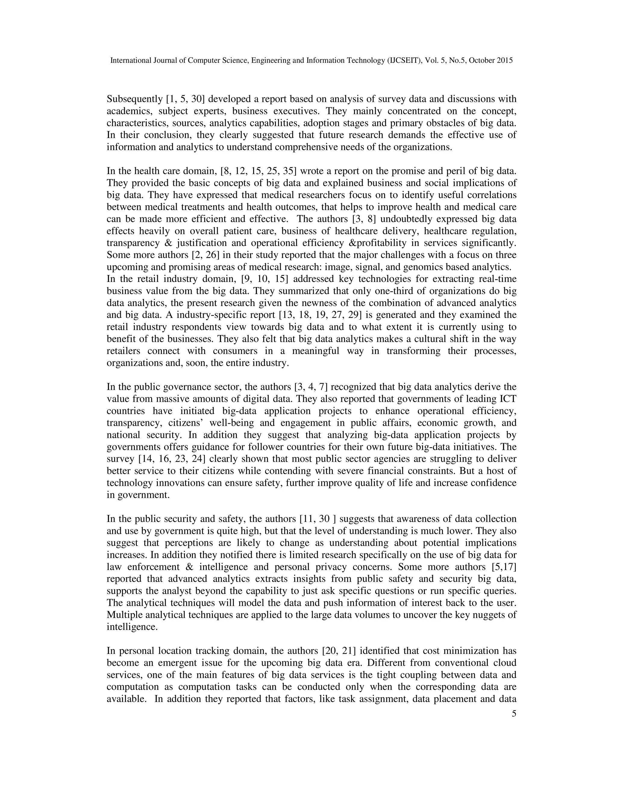 International Journal of Computer Science, Engineering and Information Technology (IJCSEIT), Vol. 5, No.5, October 2015
5
Subsequently [1, 5, 30] developed a report based on analysis of survey data and discussions with
academics, subject experts, business executives. They mainly concentrated on the concept,
characteristics, sources, analytics capabilities, adoption stages and primary obstacles of big data.
In their conclusion, they clearly suggested that future research demands the effective use of
information and analytics to understand comprehensive needs of the organizations.
In the health care domain, [8, 12, 15, 25, 35] wrote a report on the promise and peril of big data.
They provided the basic concepts of big data and explained business and social implications of
big data. They have expressed that medical researchers focus on to identify useful correlations
between medical treatments and health outcomes, that helps to improve health and medical care
can be made more efficient and effective. The authors [3, 8] undoubtedly expressed big data
effects heavily on overall patient care, business of healthcare delivery, healthcare regulation,
transparency & justification and operational efficiency &profitability in services significantly.
Some more authors [2, 26] in their study reported that the major challenges with a focus on three
upcoming and promising areas of medical research: image, signal, and genomics based analytics.
In the retail industry domain, [9, 10, 15] addressed key technologies for extracting real-time
business value from the big data. They summarized that only one-third of organizations do big
data analytics, the present research given the newness of the combination of advanced analytics
and big data. A industry-specific report [13, 18, 19, 27, 29] is generated and they examined the
retail industry respondents view towards big data and to what extent it is currently using to
benefit of the businesses. They also felt that big data analytics makes a cultural shift in the way
retailers connect with consumers in a meaningful way in transforming their processes,
organizations and, soon, the entire industry.
In the public governance sector, the authors [3, 4, 7] recognized that big data analytics derive the
value from massive amounts of digital data. They also reported that governments of leading ICT
countries have initiated big-data application projects to enhance operational efficiency,
transparency, citizens’ well-being and engagement in public affairs, economic growth, and
national security. In addition they suggest that analyzing big-data application projects by
governments offers guidance for follower countries for their own future big-data initiatives. The
survey [14, 16, 23, 24] clearly shown that most public sector agencies are struggling to deliver
better service to their citizens while contending with severe financial constraints. But a host of
technology innovations can ensure safety, further improve quality of life and increase confidence
in government.
In the public security and safety, the authors [11, 30 ] suggests that awareness of data collection
and use by government is quite high, but that the level of understanding is much lower. They also
suggest that perceptions are likely to change as understanding about potential implications
increases. In addition they notified there is limited research specifically on the use of big data for
law enforcement & intelligence and personal privacy concerns. Some more authors [5,17]
reported that advanced analytics extracts insights from public safety and security big data,
supports the analyst beyond the capability to just ask specific questions or run specific queries.
The analytical techniques will model the data and push information of interest back to the user.
Multiple analytical techniques are applied to the large data volumes to uncover the key nuggets of
intelligence.
In personal location tracking domain, the authors [20, 21] identified that cost minimization has
become an emergent issue for the upcoming big data era. Different from conventional cloud
services, one of the main features of big data services is the tight coupling between data and
computation as computation tasks can be conducted only when the corresponding data are
available. In addition they reported that factors, like task assignment, data placement and data
 