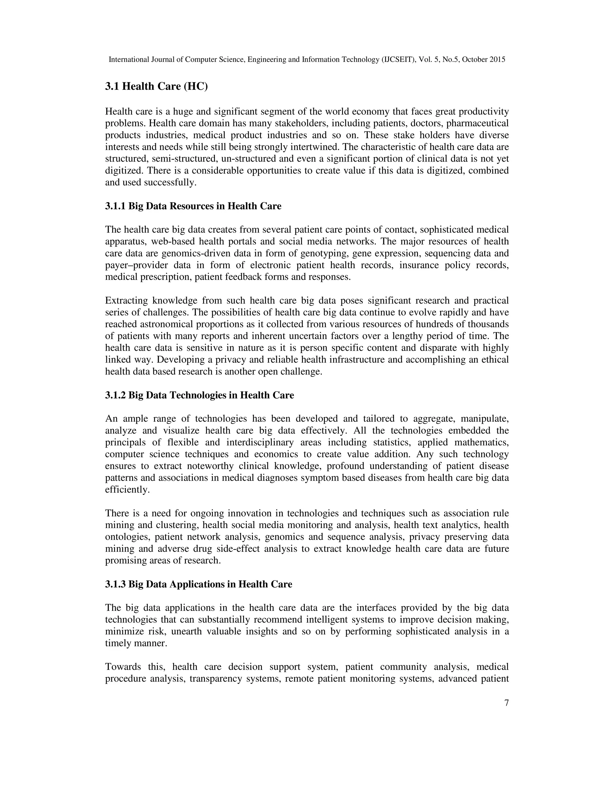 International Journal of Computer Science, Engineering and Information Technology (IJCSEIT), Vol. 5, No.5, October 2015
7
3.1 Health Care (HC)
Health care is a huge and significant segment of the world economy that faces great productivity
problems. Health care domain has many stakeholders, including patients, doctors, pharmaceutical
products industries, medical product industries and so on. These stake holders have diverse
interests and needs while still being strongly intertwined. The characteristic of health care data are
structured, semi-structured, un-structured and even a significant portion of clinical data is not yet
digitized. There is a considerable opportunities to create value if this data is digitized, combined
and used successfully.
3.1.1 Big Data Resources in Health Care
The health care big data creates from several patient care points of contact, sophisticated medical
apparatus, web-based health portals and social media networks. The major resources of health
care data are genomics-driven data in form of genotyping, gene expression, sequencing data and
payer–provider data in form of electronic patient health records, insurance policy records,
medical prescription, patient feedback forms and responses.
Extracting knowledge from such health care big data poses significant research and practical
series of challenges. The possibilities of health care big data continue to evolve rapidly and have
reached astronomical proportions as it collected from various resources of hundreds of thousands
of patients with many reports and inherent uncertain factors over a lengthy period of time. The
health care data is sensitive in nature as it is person specific content and disparate with highly
linked way. Developing a privacy and reliable health infrastructure and accomplishing an ethical
health data based research is another open challenge.
3.1.2 Big Data Technologies in Health Care
An ample range of technologies has been developed and tailored to aggregate, manipulate,
analyze and visualize health care big data effectively. All the technologies embedded the
principals of flexible and interdisciplinary areas including statistics, applied mathematics,
computer science techniques and economics to create value addition. Any such technology
ensures to extract noteworthy clinical knowledge, profound understanding of patient disease
patterns and associations in medical diagnoses symptom based diseases from health care big data
efficiently.
There is a need for ongoing innovation in technologies and techniques such as association rule
mining and clustering, health social media monitoring and analysis, health text analytics, health
ontologies, patient network analysis, genomics and sequence analysis, privacy preserving data
mining and adverse drug side-effect analysis to extract knowledge health care data are future
promising areas of research.
3.1.3 Big Data Applications in Health Care
The big data applications in the health care data are the interfaces provided by the big data
technologies that can substantially recommend intelligent systems to improve decision making,
minimize risk, unearth valuable insights and so on by performing sophisticated analysis in a
timely manner.
Towards this, health care decision support system, patient community analysis, medical
procedure analysis, transparency systems, remote patient monitoring systems, advanced patient
 