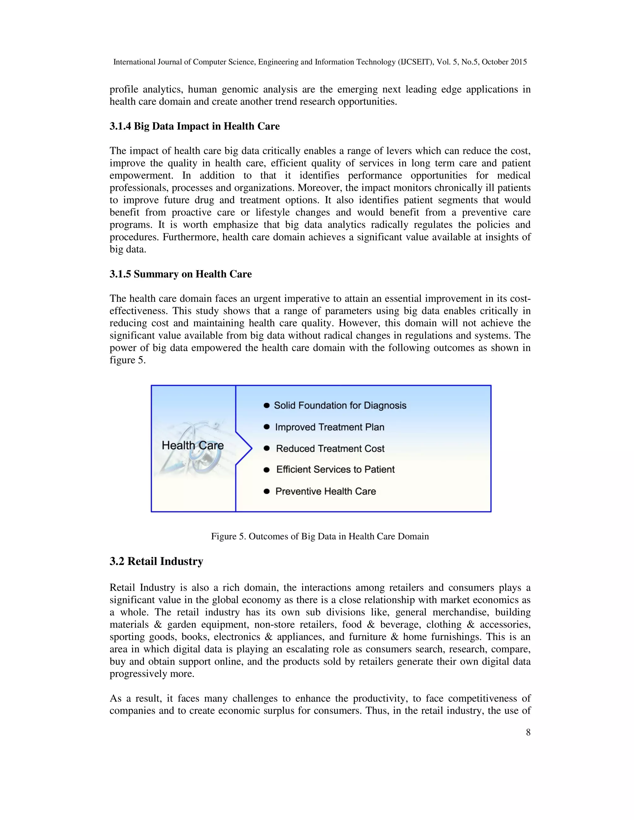 International Journal of Computer Science, Engineering and Information Technology (IJCSEIT), Vol. 5, No.5, October 2015
8
profile analytics, human genomic analysis are the emerging next leading edge applications in
health care domain and create another trend research opportunities.
3.1.4 Big Data Impact in Health Care
The impact of health care big data critically enables a range of levers which can reduce the cost,
improve the quality in health care, efficient quality of services in long term care and patient
empowerment. In addition to that it identifies performance opportunities for medical
professionals, processes and organizations. Moreover, the impact monitors chronically ill patients
to improve future drug and treatment options. It also identifies patient segments that would
benefit from proactive care or lifestyle changes and would benefit from a preventive care
programs. It is worth emphasize that big data analytics radically regulates the policies and
procedures. Furthermore, health care domain achieves a significant value available at insights of
big data.
3.1.5 Summary on Health Care
The health care domain faces an urgent imperative to attain an essential improvement in its cost-
effectiveness. This study shows that a range of parameters using big data enables critically in
reducing cost and maintaining health care quality. However, this domain will not achieve the
significant value available from big data without radical changes in regulations and systems. The
power of big data empowered the health care domain with the following outcomes as shown in
figure 5.
Figure 5. Outcomes of Big Data in Health Care Domain
3.2 Retail Industry
Retail Industry is also a rich domain, the interactions among retailers and consumers plays a
significant value in the global economy as there is a close relationship with market economics as
a whole. The retail industry has its own sub divisions like, general merchandise, building
materials & garden equipment, non-store retailers, food & beverage, clothing & accessories,
sporting goods, books, electronics & appliances, and furniture & home furnishings. This is an
area in which digital data is playing an escalating role as consumers search, research, compare,
buy and obtain support online, and the products sold by retailers generate their own digital data
progressively more.
As a result, it faces many challenges to enhance the productivity, to face competitiveness of
companies and to create economic surplus for consumers. Thus, in the retail industry, the use of
 