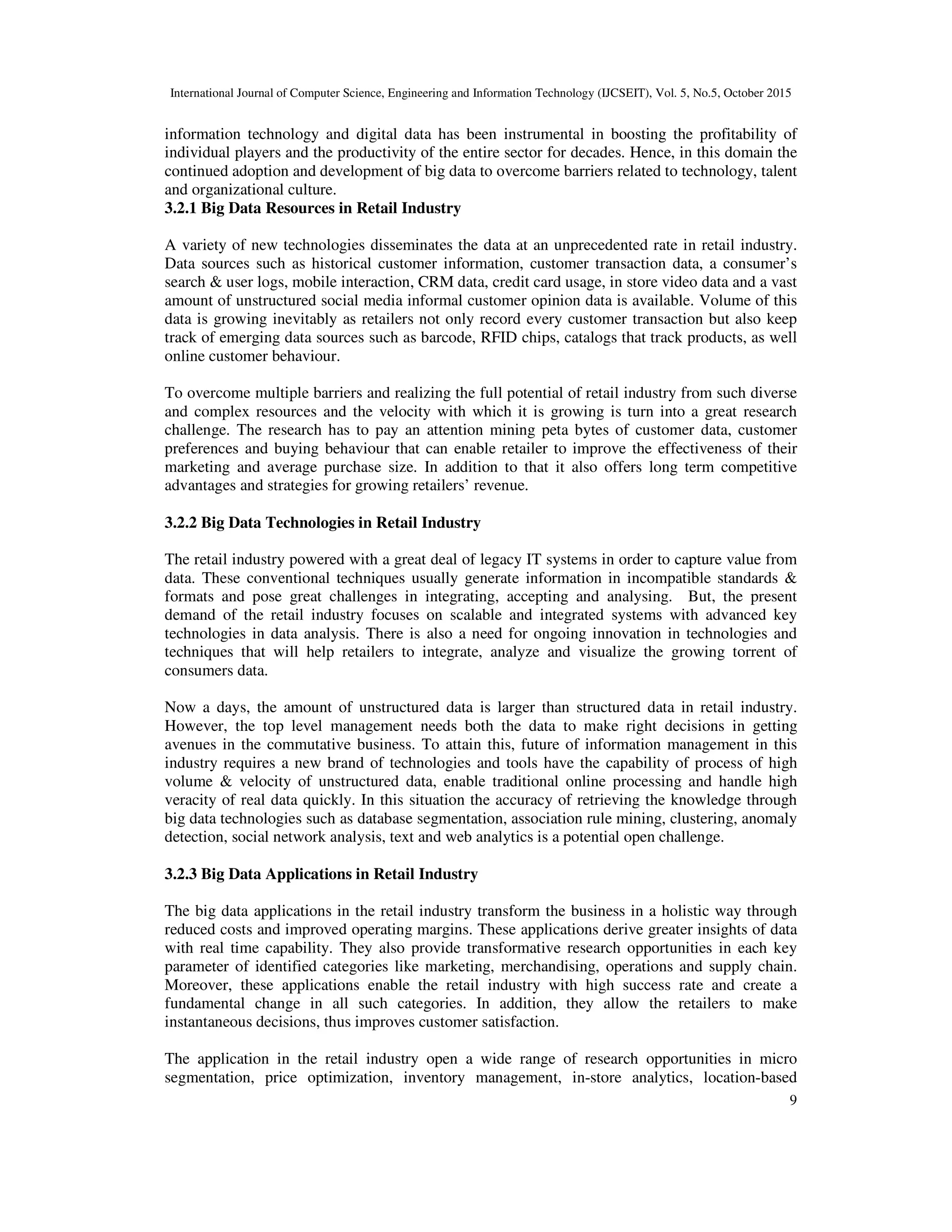 International Journal of Computer Science, Engineering and Information Technology (IJCSEIT), Vol. 5, No.5, October 2015
9
information technology and digital data has been instrumental in boosting the profitability of
individual players and the productivity of the entire sector for decades. Hence, in this domain the
continued adoption and development of big data to overcome barriers related to technology, talent
and organizational culture.
3.2.1 Big Data Resources in Retail Industry
A variety of new technologies disseminates the data at an unprecedented rate in retail industry.
Data sources such as historical customer information, customer transaction data, a consumer’s
search & user logs, mobile interaction, CRM data, credit card usage, in store video data and a vast
amount of unstructured social media informal customer opinion data is available. Volume of this
data is growing inevitably as retailers not only record every customer transaction but also keep
track of emerging data sources such as barcode, RFID chips, catalogs that track products, as well
online customer behaviour.
To overcome multiple barriers and realizing the full potential of retail industry from such diverse
and complex resources and the velocity with which it is growing is turn into a great research
challenge. The research has to pay an attention mining peta bytes of customer data, customer
preferences and buying behaviour that can enable retailer to improve the effectiveness of their
marketing and average purchase size. In addition to that it also offers long term competitive
advantages and strategies for growing retailers’ revenue.
3.2.2 Big Data Technologies in Retail Industry
The retail industry powered with a great deal of legacy IT systems in order to capture value from
data. These conventional techniques usually generate information in incompatible standards &
formats and pose great challenges in integrating, accepting and analysing. But, the present
demand of the retail industry focuses on scalable and integrated systems with advanced key
technologies in data analysis. There is also a need for ongoing innovation in technologies and
techniques that will help retailers to integrate, analyze and visualize the growing torrent of
consumers data.
Now a days, the amount of unstructured data is larger than structured data in retail industry.
However, the top level management needs both the data to make right decisions in getting
avenues in the commutative business. To attain this, future of information management in this
industry requires a new brand of technologies and tools have the capability of process of high
volume & velocity of unstructured data, enable traditional online processing and handle high
veracity of real data quickly. In this situation the accuracy of retrieving the knowledge through
big data technologies such as database segmentation, association rule mining, clustering, anomaly
detection, social network analysis, text and web analytics is a potential open challenge.
3.2.3 Big Data Applications in Retail Industry
The big data applications in the retail industry transform the business in a holistic way through
reduced costs and improved operating margins. These applications derive greater insights of data
with real time capability. They also provide transformative research opportunities in each key
parameter of identified categories like marketing, merchandising, operations and supply chain.
Moreover, these applications enable the retail industry with high success rate and create a
fundamental change in all such categories. In addition, they allow the retailers to make
instantaneous decisions, thus improves customer satisfaction.
The application in the retail industry open a wide range of research opportunities in micro
segmentation, price optimization, inventory management, in-store analytics, location-based
 