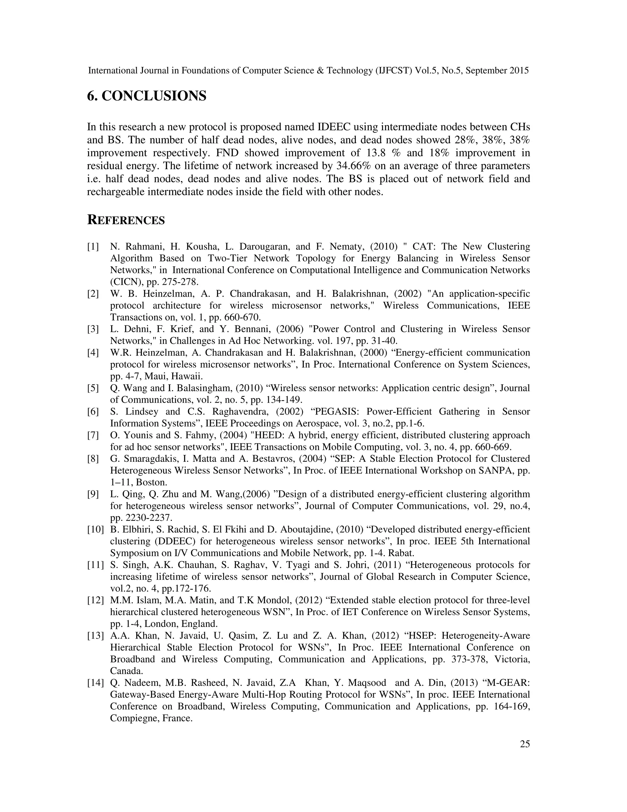 International Journal in Foundations of Computer Science & Technology (IJFCST) Vol.5, No.5, September 2015 25 6. CONCLUSIONS In this research a new protocol is proposed named IDEEC using intermediate nodes between CHs and BS. The number of half dead nodes, alive nodes, and dead nodes showed 28%, 38%, 38% improvement respectively. FND showed improvement of 13.8 % and 18% improvement in residual energy. The lifetime of network increased by 34.66% on an average of three parameters i.e. half dead nodes, dead nodes and alive nodes. The BS is placed out of network field and rechargeable intermediate nodes inside the field with other nodes. REFERENCES [1] N. Rahmani, H. Kousha, L. Darougaran, and F. Nematy, (2010) " CAT: The New Clustering Algorithm Based on Two-Tier Network Topology for Energy Balancing in Wireless Sensor Networks," in International Conference on Computational Intelligence and Communication Networks (CICN), pp. 275-278. [2] W. B. Heinzelman, A. P. Chandrakasan, and H. Balakrishnan, (2002) "An application-specific protocol architecture for wireless microsensor networks," Wireless Communications, IEEE Transactions on, vol. 1, pp. 660-670. [3] L. Dehni, F. Krief, and Y. Bennani, (2006) "Power Control and Clustering in Wireless Sensor Networks," in Challenges in Ad Hoc Networking. vol. 197, pp. 31-40. [4] W.R. Heinzelman, A. Chandrakasan and H. Balakrishnan, (2000) “Energy-efficient communication protocol for wireless microsensor networks”, In Proc. International Conference on System Sciences, pp. 4-7, Maui, Hawaii. [5] Q. Wang and I. Balasingham, (2010) “Wireless sensor networks: Application centric design”, Journal of Communications, vol. 2, no. 5, pp. 134-149. [6] S. Lindsey and C.S. Raghavendra, (2002) “PEGASIS: Power-Efficient Gathering in Sensor Information Systems”, IEEE Proceedings on Aerospace, vol. 3, no.2, pp.1-6. [7] O. Younis and S. Fahmy, (2004) "HEED: A hybrid, energy efficient, distributed clustering approach for ad hoc sensor networks", IEEE Transactions on Mobile Computing, vol. 3, no. 4, pp. 660-669. [8] G. Smaragdakis, I. Matta and A. Bestavros, (2004) “SEP: A Stable Election Protocol for Clustered Heterogeneous Wireless Sensor Networks”, In Proc. of IEEE International Workshop on SANPA, pp. 1–11, Boston. [9] L. Qing, Q. Zhu and M. Wang,(2006) ”Design of a distributed energy-efficient clustering algorithm for heterogeneous wireless sensor networks”, Journal of Computer Communications, vol. 29, no.4, pp. 2230-2237. [10] B. Elbhiri, S. Rachid, S. El Fkihi and D. Aboutajdine, (2010) “Developed distributed energy-efficient clustering (DDEEC) for heterogeneous wireless sensor networks”, In proc. IEEE 5th International Symposium on I/V Communications and Mobile Network, pp. 1-4. Rabat. [11] S. Singh, A.K. Chauhan, S. Raghav, V. Tyagi and S. Johri, (2011) “Heterogeneous protocols for increasing lifetime of wireless sensor networks”, Journal of Global Research in Computer Science, vol.2, no. 4, pp.172-176. [12] M.M. Islam, M.A. Matin, and T.K Mondol, (2012) “Extended stable election protocol for three-level hierarchical clustered heterogeneous WSN”, In Proc. of IET Conference on Wireless Sensor Systems, pp. 1-4, London, England. [13] A.A. Khan, N. Javaid, U. Qasim, Z. Lu and Z. A. Khan, (2012) “HSEP: Heterogeneity-Aware Hierarchical Stable Election Protocol for WSNs”, In Proc. IEEE International Conference on Broadband and Wireless Computing, Communication and Applications, pp. 373-378, Victoria, Canada. [14] Q. Nadeem, M.B. Rasheed, N. Javaid, Z.A Khan, Y. Maqsood and A. Din, (2013) “M-GEAR: Gateway-Based Energy-Aware Multi-Hop Routing Protocol for WSNs”, In proc. IEEE International Conference on Broadband, Wireless Computing, Communication and Applications, pp. 164-169, Compiegne, France. 