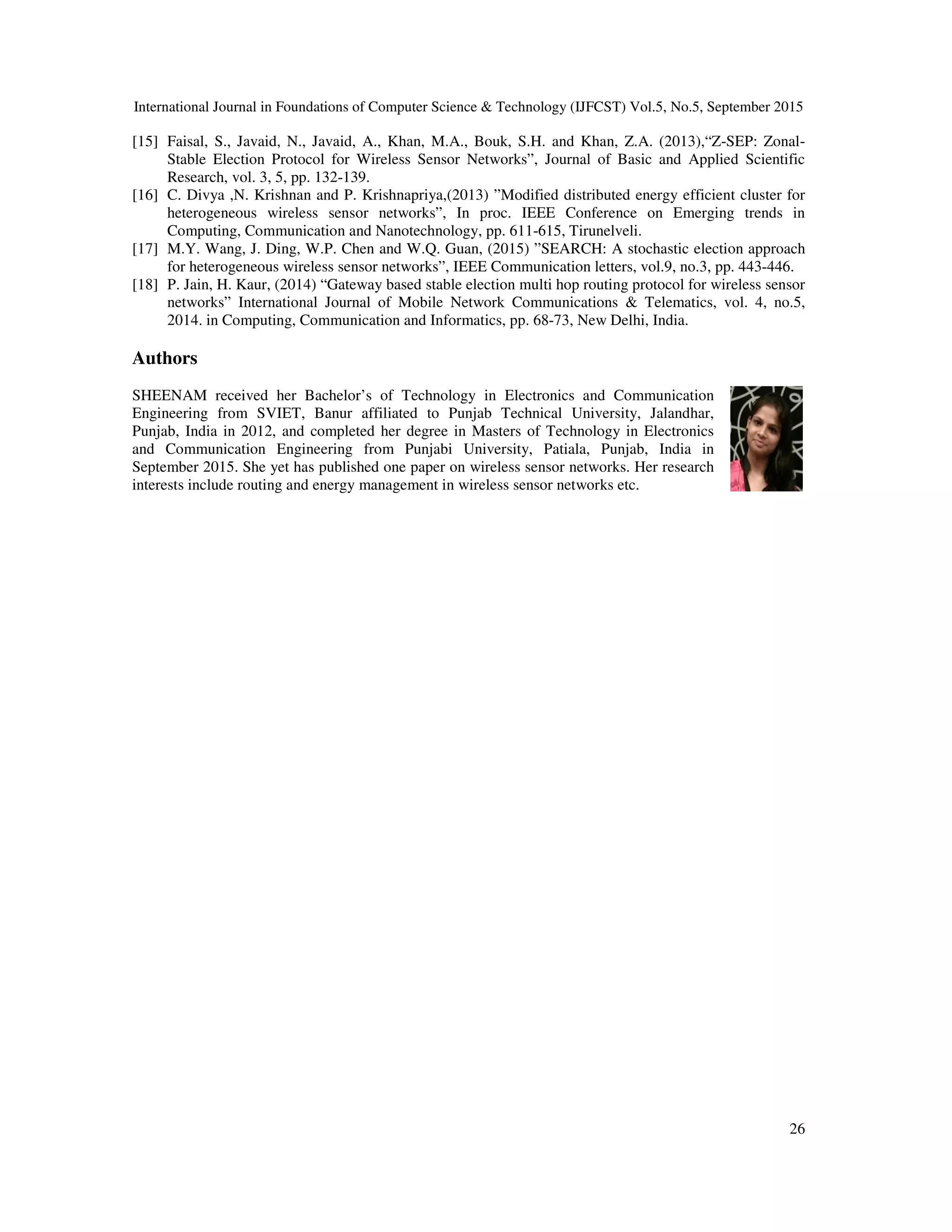 International Journal in Foundations of Computer Science & Technology (IJFCST) Vol.5, No.5, September 2015 26 [15] Faisal, S., Javaid, N., Javaid, A., Khan, M.A., Bouk, S.H. and Khan, Z.A. (2013),“Z-SEP: Zonal- Stable Election Protocol for Wireless Sensor Networks”, Journal of Basic and Applied Scientific Research, vol. 3, 5, pp. 132-139. [16] C. Divya ,N. Krishnan and P. Krishnapriya,(2013) ”Modified distributed energy efficient cluster for heterogeneous wireless sensor networks”, In proc. IEEE Conference on Emerging trends in Computing, Communication and Nanotechnology, pp. 611-615, Tirunelveli. [17] M.Y. Wang, J. Ding, W.P. Chen and W.Q. Guan, (2015) ”SEARCH: A stochastic election approach for heterogeneous wireless sensor networks”, IEEE Communication letters, vol.9, no.3, pp. 443-446. [18] P. Jain, H. Kaur, (2014) “Gateway based stable election multi hop routing protocol for wireless sensor networks” International Journal of Mobile Network Communications & Telematics, vol. 4, no.5, 2014. in Computing, Communication and Informatics, pp. 68-73, New Delhi, India. Authors SHEENAM received her Bachelor’s of Technology in Electronics and Communication Engineering from SVIET, Banur affiliated to Punjab Technical University, Jalandhar, Punjab, India in 2012, and completed her degree in Masters of Technology in Electronics and Communication Engineering from Punjabi University, Patiala, Punjab, India in September 2015. She yet has published one paper on wireless sensor networks. Her research interests include routing and energy management in wireless sensor networks etc. 