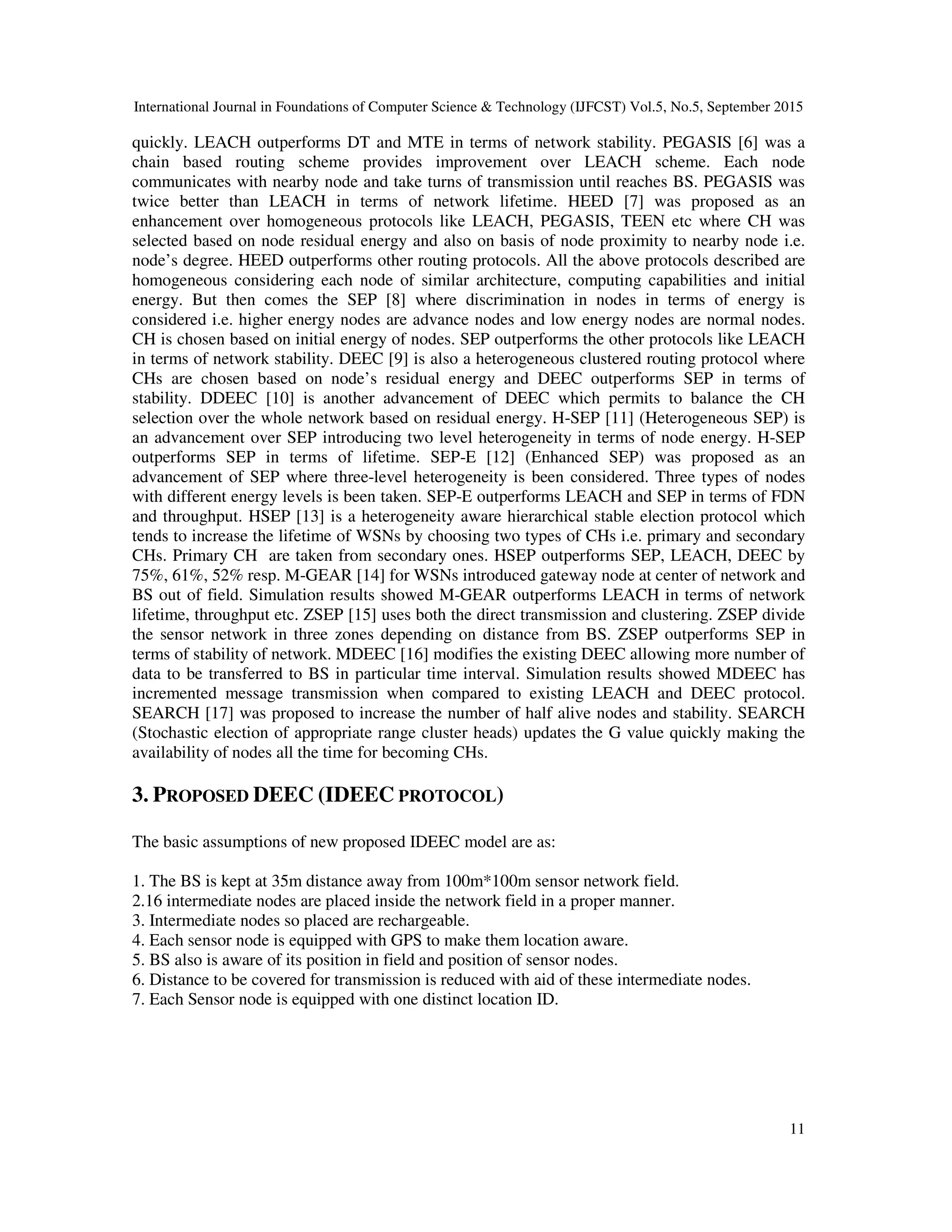International Journal in Foundations of Computer Science & Technology (IJFCST) Vol.5, No.5, September 2015 11 quickly. LEACH outperforms DT and MTE in terms of network stability. PEGASIS [6] was a chain based routing scheme provides improvement over LEACH scheme. Each node communicates with nearby node and take turns of transmission until reaches BS. PEGASIS was twice better than LEACH in terms of network lifetime. HEED [7] was proposed as an enhancement over homogeneous protocols like LEACH, PEGASIS, TEEN etc where CH was selected based on node residual energy and also on basis of node proximity to nearby node i.e. node’s degree. HEED outperforms other routing protocols. All the above protocols described are homogeneous considering each node of similar architecture, computing capabilities and initial energy. But then comes the SEP [8] where discrimination in nodes in terms of energy is considered i.e. higher energy nodes are advance nodes and low energy nodes are normal nodes. CH is chosen based on initial energy of nodes. SEP outperforms the other protocols like LEACH in terms of network stability. DEEC [9] is also a heterogeneous clustered routing protocol where CHs are chosen based on node’s residual energy and DEEC outperforms SEP in terms of stability. DDEEC [10] is another advancement of DEEC which permits to balance the CH selection over the whole network based on residual energy. H-SEP [11] (Heterogeneous SEP) is an advancement over SEP introducing two level heterogeneity in terms of node energy. H-SEP outperforms SEP in terms of lifetime. SEP-E [12] (Enhanced SEP) was proposed as an advancement of SEP where three-level heterogeneity is been considered. Three types of nodes with different energy levels is been taken. SEP-E outperforms LEACH and SEP in terms of FDN and throughput. HSEP [13] is a heterogeneity aware hierarchical stable election protocol which tends to increase the lifetime of WSNs by choosing two types of CHs i.e. primary and secondary CHs. Primary CH are taken from secondary ones. HSEP outperforms SEP, LEACH, DEEC by 75%, 61%, 52% resp. M-GEAR [14] for WSNs introduced gateway node at center of network and BS out of field. Simulation results showed M-GEAR outperforms LEACH in terms of network lifetime, throughput etc. ZSEP [15] uses both the direct transmission and clustering. ZSEP divide the sensor network in three zones depending on distance from BS. ZSEP outperforms SEP in terms of stability of network. MDEEC [16] modifies the existing DEEC allowing more number of data to be transferred to BS in particular time interval. Simulation results showed MDEEC has incremented message transmission when compared to existing LEACH and DEEC protocol. SEARCH [17] was proposed to increase the number of half alive nodes and stability. SEARCH (Stochastic election of appropriate range cluster heads) updates the G value quickly making the availability of nodes all the time for becoming CHs. 3. PROPOSED DEEC (IDEEC PROTOCOL) The basic assumptions of new proposed IDEEC model are as: 1. The BS is kept at 35m distance away from 100m*100m sensor network field. 2.16 intermediate nodes are placed inside the network field in a proper manner. 3. Intermediate nodes so placed are rechargeable. 4. Each sensor node is equipped with GPS to make them location aware. 5. BS also is aware of its position in field and position of sensor nodes. 6. Distance to be covered for transmission is reduced with aid of these intermediate nodes. 7. Each Sensor node is equipped with one distinct location ID. 
