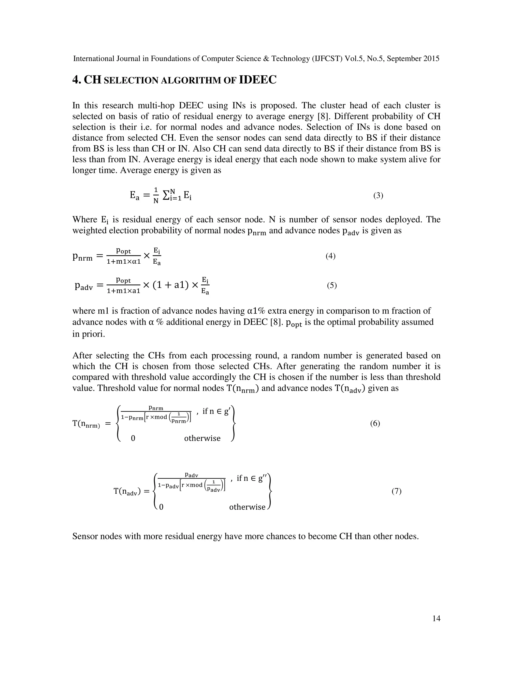 International Journal in Foundations of Computer Science & Technology (IJFCST) Vol.5, No.5, September 2015 14 4. CH SELECTION ALGORITHM OF IDEEC In this research multi-hop DEEC using INs is proposed. The cluster head of each cluster is selected on basis of ratio of residual energy to average energy [8]. Different probability of CH selection is their i.e. for normal nodes and advance nodes. Selection of INs is done based on distance from selected CH. Even the sensor nodes can send data directly to BS if their distance from BS is less than CH or IN. Also CH can send data directly to BS if their distance from BS is less than from IN. Average energy is ideal energy that each node shown to make system alive for longer time. Average energy is given as E/ = 0 1	∑ E3 1 340 (3) Where E3 is residual energy of each sensor node. N is number of sensor nodes deployed. The weighted election probability of normal nodes	p678 and advance nodes p/9, is given as p678 = :;<= 0>80×@0 × AB AC (4)	p/9, = :;<= 0>80×/0 × 1 + a1 × AB AC (5) where m1 is fraction of advance nodes having α1% extra energy in comparison to m fraction of advance nodes with α	% additional energy in DEEC [8]. pG:H is the optimal probability assumed in priori. After selecting the CHs from each processing round, a random number is generated based on which the CH is chosen from those selected CHs. After generating the random number it is compared with threshold value accordingly the CH is chosen if the number is less than threshold value. Threshold value for normal nodes T n678 and advance nodes T n/9, given as T n678	=	K :LMN 0O:LMNP7	×8G9	Q R <LMN ST	, if	n ∈ g′ 0	otherwise a (6) T n/9, = K :Cbc 0O:Cbcd7	×8G9	e R <Cbc fg	, if	n ∈ g′′ 0	otherwise a (7) Sensor nodes with more residual energy have more chances to become CH than other nodes. 