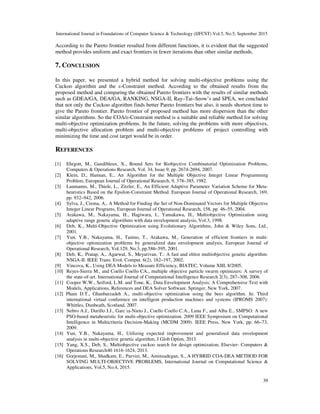 International Journal in Foundations of Computer Science & Technology (IJFCST) Vol.5, No.5, September 2015
39
According to the Pareto frontier resulted from different functions, it is evident that the suggested
method provides uniform and exact frontiers in fewer iterations than other similar methods.
7. CONCLUSION
In this paper, we presented a hybrid method for solving multi-objective problems using the
Cuckoo algorithm and the ε-Constraint method. According to the obtained results from the
proposed method and comparing the obtained Pareto frontiers with the results of similar methods
such as GDEA/GA, DEA/GA, RANKING, NSGA-II, Ray–Tai–Seow’s and SPEA, we concluded
that not only the Cuckoo algorithm finds better Pareto frontiers but also, it needs shortest time to
give the Pareto frontier. Pareto frontier of proposed method has more dispersion than the other
similar algorithms. So the COA/ε-Constraint method is a suitable and reliable method for solving
multi-objective optimization problems. In the future, solving the problems with more objectives,
multi-objective allocation problem and multi-objective problems of project controlling with
minimizing the time and cost target would be in order.
REFERENCES
[1] Ehrgott, M., Gandibleux, X., Bound Sets for Biobjective Combinatorial Optimization Problems,
Computers & Operations Research, Vol. 34, Issue 9, pp. 2674-2694, 2007.
[2] Klein, D., Hannan, E., An Algorithm for the Multiple Objective Integer Linear Programming
Problem, European Journal of Operational Research, 9, 378–385, 1982.
[3] Laumanns, M., Thiele, L., Zitzler, E., An Efficient Adaptive Parameter Variation Scheme for Meta-
heuristics Based on the Epsilon-Constraint Method. European Journal of Operational Research, 169,
pp. 932–942, 2006.
[4] Sylva, J., Crema, A., A Method for Finding the Set of Non-Dominated Vectors for Multiple Objective
Integer Linear Programs, European Journal of Operational Research, 158, pp. 46–55, 2004.
[5] Arakawa, M., Nakayama, H., Hagiwara, I., Yamakawa, H., Multiobjective Optimization using
adaptive range genetic algorithms with data envelopment analysis, Vol.3, 1998.
[6] Deb, K., Multi-Objective Optimization using Evolutionary Algorithms, John & Wiley Sons, Ltd.,
2001.
[7] Yun, Y.B., Nakayama, H., Tanino, T., Arakawa, M., Generation of efficient frontiers in multi-
objective optimization problems by generalized data envelopment analysis, European Journal of
Operational Research, Vol.129, No.3, pp.586–595, 2001.
[8] Deb, K., Pratap, A., Agarwal, S., Meyarivan, T.: A fast and elitist multiobjective genetic algorithm:
NSGA-II. IEEE Trans. Evol. Comput. 6(2), 182–197, 2002.
[9] Vincova, K., Using DEA Models to Measure Efficiency, BIATEC, Volume XIII, 8/2005.
[10] Reyes-Sierra M., and Coello Coello CA., multiple objective particle swarm optimizers: A survey of
the state-of-art. International Journal of Computational Intelligence Research 2(3), 287–308, 2006.
[11] Cooper W.W., Seiford, L.M. and Tone, K., Data Envelopment Analysis: A Comprehensive Text with
Models, Applications, References and DEA Solver Software. Springer, New York, 2007.
[12] Pham D.T., Ghanbarzadeh A., multi-objective optimization using the bees algorithm. In: Third
international virtual conference on intelligent production machines and systems (IPROMS 2007):
Whittles, Dunbeath, Scotland, 2007.
[13] Nebro A.J., Durillo J.J., Garc´ıa-Nieto J., Coello Coello C.A., Luna F., and Alba E., SMPSO: A new
PSO-based metaheuristic for multi-objective optimization. 2009 IEEE Symposium on Computational
Intelligence in Multicriteria Decision-Making (MCDM 2009). IEEE Press, New York, pp. 66–73,
2009.
[14] Yun, Y.B., Nakayama, H., Utilizing expected improvement and generalized data envelopment
analysis in multi-objective genetic algorithm, J Glob Optim, 2013.
[15] Yang, X.S., Deb, S., Multiobjective cuckoo search for design optimization, Elsevier- Computers &
Operations Research40 1616-1624, 2013.
[16] Gorjestani, M., Shadkam, E., Parvizi, M., Aminzadegan, S., A HYBRID COA-DEA METHOD FOR
SOLVING MULTI-OBJECTIVE PROBLEMS, International Journal on Computational Science &
Applications, Vol.5, No.4, 2015.
 