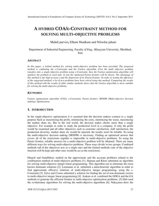 International Journal in Foundations of Computer Science & Technology (IJFCST) Vol.5, No.5, September 2015
DOI:10.5121/ijfcst.2015.5503 27
A HYBRID COA/ε-CONSTRAINT METHOD FOR
SOLVING MULTI-OBJECTIVE PROBLEMS
Mahdi parvizi, Elham Shadkam and Niloofar jahani
Department of Industrial Engineering, Faculty of Eng.; Khayyam University, Mashhad,
Iran
ABSTRACT
In this paper, a hybrid method for solving multi-objective problem has been provided. The proposed
method is combining the ε-Constraint and the Cuckoo algorithm. First the multi objective problem
transfers into a single-objective problem using ε-Constraint, then the Cuckoo optimization algorithm will
optimize the problem in each task. At last the optimized Pareto frontier will be drawn. The advantage of
this method is the high accuracy and the dispersion of its Pareto frontier. In order to testing the efficiency
of the suggested method, a lot of test problems have been solved using this method. Comparing the results
of this method with the results of other similar methods shows that the Cuckoo algorithm is more suitable
for solving the multi-objective problems.
KEYWORDS
Cuckoo optimization algorithm (COA), ε-Constraint, Pareto frontier, MODM (Multi-objective decision
making), Optimization.
1. INTRODUCTION
In the single-objective optimization it is assumed that the decision makers connect to a single
purpose Such as maximizing the profit, minimizing the costs, minimizing the waste, maximizing
the market share etc. But in the real world, the decision maker checks more than a single
objective. For example in order to study the production level in a company, if only the profit
would be examined and all other objectives such as customer satisfaction, staff satisfaction, the
production diversity, market share etc would be rejected, the results won't be reliable. So using
the multi-objective decision making (MODM) is necessary. Finding an optimized answer that
covers all of the restrictions together is impossible in multi-objective problems. So using the
Pareto frontier, reliable answers for a multi-objective problem will be obtained. There are many
different ways for solving multi-objective problems. These ways divide in two groups. Combined
methods (all of the objectives acts as a single one) and the limited methods (one of the objective
function will be kept and other ones would be act as the restriction).
Ehrgott and Gandibleux studied on the approximate and the accurate problems related to the
combination method of multi-objective problems [1]. Hannan and Klein submitted an algorithm
for solving multi-objective integer linear programming. This algorithm use to eliminate the extra
known dominant solutions [2]. Leumanns et al. submitted a meta-heuristic algorithm in order to
find approximate effective solutions of multi-objective integer programming, using the ε-
Constraint [3]. Sylva and Crema submitted a solution for finding the set of non-dominant vectors
in multi-objective integer linear programming [4]. Arakaw et al. combined the GDEA and the GA
methods to generate the efficient frontier in multi-objective optimization problems. [5] Deb used
the evolutionary algorithms for solving the multi-objective algorithms [6]. Nakayama drew the
 