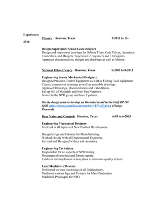 Experience:
Proserv Houston, Texas 3-2012 to 12-
2016
Design Supervisor/ Senior Lead Designer
Design and implement drawings for Subsea Trees, Gate Valves, Actuators,
Connectors, and Hangers. Supervised 2 Engineers and 3 Designers.
Approved documentation, designs and drawings as well as Mentor.
National Oilwell Varco Houston, Texas 6-2003 to 8-2012
Engineering Senior Mechanical Designer:
Designed Pressure Control Equipment as well as Fishing Tool equipment.
Created component drawings as well as assembly drawings.
Approved Drawings, Documentation and Calculations.
Set-up Bill of Materials and New Part Numbers.
Served in the NPD group and have 2 patents.
On the design team to develop an Overshot to aid in the Gulf BP Oil
Spill. https://www.youtube.com/watch?v=TNv4tfyyvxA (Flange
Removal)
Bray Valve and Controls Houston, Texas 6-93 to 6-2003
Engineering Mechanical Designer
Involved in all aspects of New Product Development.
Designed Jigs and Fixtures for Manufacturing.
Worked closely with all Departmental Engineers.
Revised and Designed Valves and Actuators.
Engineering Technician
Responsible for all aspects of NPD testing.
Document all test data and format reports.
Establish and implement action plans to eliminate quality defects.
Lead Machinist (Mentor)
Performed various machining of all finished parts.
Machined various Jigs and Fixtures for Mass Production.
Machined Prototypes for NPD.
 