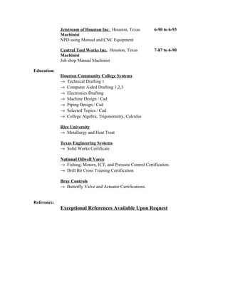Jetstream of Houston Inc. Houston, Texas 6-90 to 6-93
Machinist
NPD using Manual and CNC Equipment
Central Tool Works Inc. Houston, Texas 7-87 to 6-90
Machinist
Job shop Manual Machinist
Education:
Houston Community College Systems
→ Technical Drafting 1
→ Computer Aided Drafting 1,2,3
→ Electronics Drafting
→ Machine Design / Cad
→ Piping Design / Cad
→ Selected Topics / Cad
→ College Algebra, Trigonometry, Calculus
Rice University
→ Metallurgy and Heat Treat
Texas Engineering Systems
→ Solid Works Certificate
National Oilwell Varco
→ Fishing, Motors, ICT, and Pressure Control Certification.
→ Drill Bit Cross Training Certification
Bray Controls
→ Butterfly Valve and Actuator Certifications.
Reference:
Exceptional References Available Upon Request
 