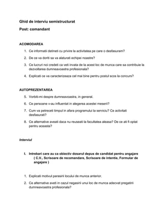 Ghid de interviu semistructurat
Post: comandant

ACOMODAREA
1. Ce informatii detineti cu privire la activitatea pe care o desfasuram?
2. De ce va doriti sa va alaturati echipei noastre?
3. Ce lucruri noi credeti ca veti invata de la acest loc de munca care sa contribuie la
dezvoltarea dumneavoastra profesionala?
4. Explicati ce va caracterizeaza cel mai bine pentru postul scos la concurs?

AUTOPREZENTAREA
5. Vorbiti-mi despre dumneavoastra, in general.
6. Ce persoane v-au influentat in alegerea acestei meserii?
7. Cum va petreceti timpul in afara programului la serviciu? Ce activitati
desfasurati?
8. Ce alternative aveati daca nu reuseati la facultatea aleasa? De ce ati fi optat
pentru aceasta?

Interviul

I. Intrebari care au ca obiectiv dosarul depus de candidat pentru angajare
( C.V., Scrisoare de recomandare, Scrisoare de intentie, Formular de
angajare )

1. Explicati motivul parasirii locului de munca anterior.
2. Ce alternative aveti in cazul negasirii unui loc de munca adecvat pregatirii
dumneavoastra profesionala?

 