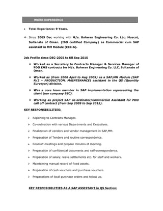WORK EXPERIENCE
• Total Experience: 9 Years.
 Since 2005 Dec working with M/s. Bahwan Engineering Co. LLc. Muscat,
Sultanate of Oman. (ISO certified Company) as Commercial cum SAP
assistant in MM Module (ECC-6).
Job Profile since DEC-2005 to till Sep 2015
 Worked as a Secretary to Contracts Manager & Services Manager of
PDO EMS contracts for M/s. Bahwan Engineering Co. LLC, Sultanate of
Oman.
 Worked as (from 2006 April to Aug 2009) as a SAP,MM Module (SAP
R/3 – PRODUCTION, MAINTENANCE) assistant in the QS (Quantity
Surveyor) division.
 Was a core team member in SAP implementation representing the
client (our company BEC).
 Working as project SAP co-ordinator/Commercial Assistant for PDO
call off contract (from Sep 2009 to Sep 2015).
KEY RESPONSIBILITIES:
 Reporting to Contracts Manager.
 Co-ordination with various Departments and Executives.
 Finalization of vendors and vendor management in SAP,MM.
 Preparation of Tenders and routine correspondence.
 Conduct meetings and prepare minutes of meeting.
 Preparation of confidential documents and self-correspondence.
 Preparation of salary, leave settlements etc. for staff and workers.
 Maintaining manual record of fixed assets.
 Preparation of cash vouchers and purchase vouchers.
 Preparations of local purchase orders and follow up.
KEY RESPOSIBILITIES AS A SAP ASSISTANT in QS Section:
 