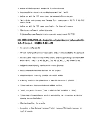  Preparation of estimates as per the site requirements
 Loading of the estimates in the PDO approved SAP, IW-26
 Follow up with the PDO supervisors for approval of the estimates
 Work Order maintenance and Service Entry maintenance, IW-31 & ML-81N
respectively.
 Follow up with the PDO Area team leaders for financial releases.
 Maintenance of yearly budgets/targets.
 Initiating Purchase Requisitions for material procurement, ME-51N
KEY RESPOSIBILITIES AS a Project Coordinator/Commercial Assistant in
Call off Contract – C311013 & C311545
 Coordination of projects
 Overall incharge of company receivables and payables related to this contract.
 Handling SAP related works in PDO (client) and BEC (Working with mainly MM
transactions – ME-51N, ML-81, ME-21N, MB-21, ME-2A, ME-47,MIGO etc.
 Preparation of monthly claims under various projects.
 Procurement of materials required for the projects.
 Negotiating and finalizing vendors for various works.
 Creating sub contract agreements in SAP and issuance to vendors.
 Verification and approval of vendor service invoices.
 Yearly budget coordination (a service carried out on behalf of client).
 Verification of materials and services supplied by the contractors as per the
Quality standards of client.
 Maintaining of key documents.
 Reporting to Asst.General Manager/Project manager/Contracts manager on
work progress.
 