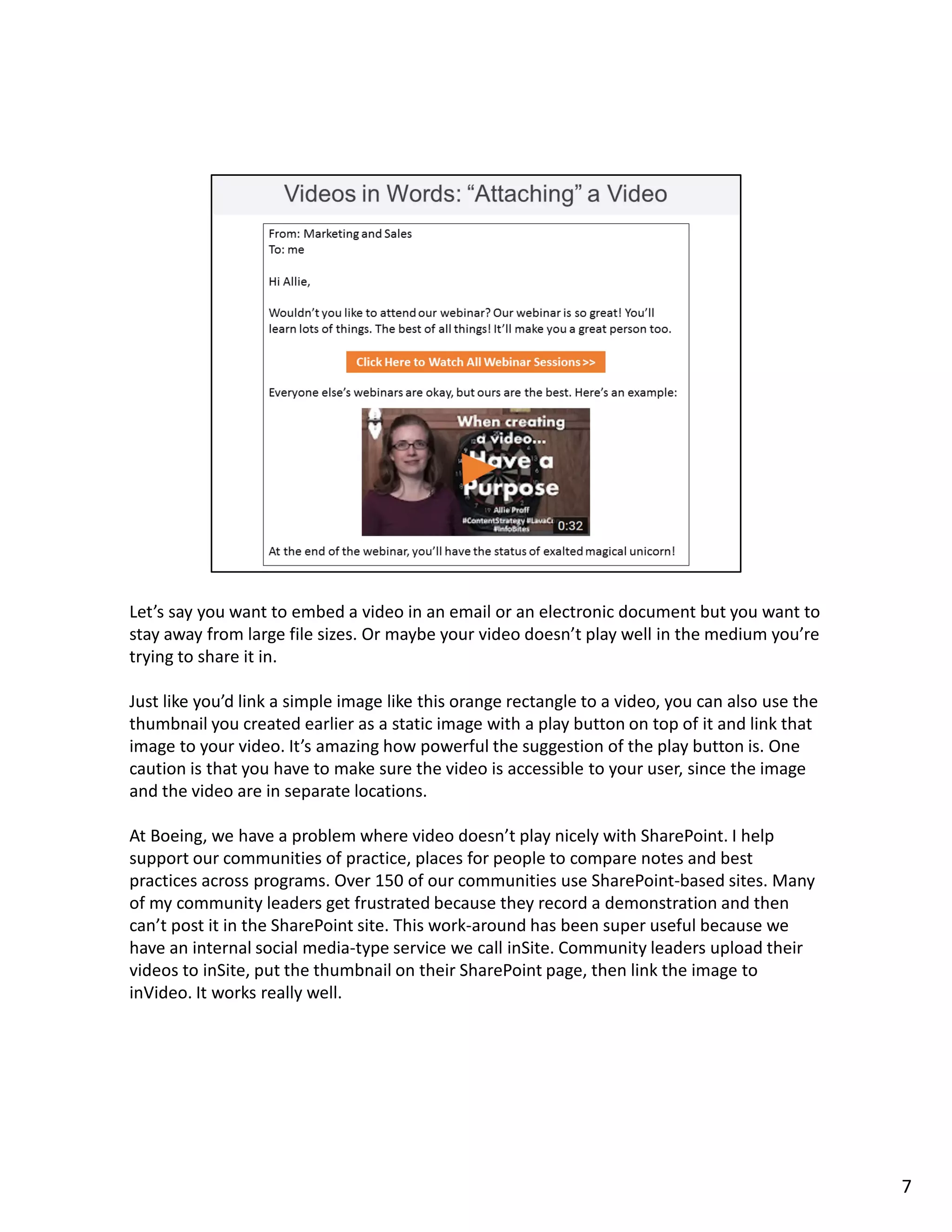 Let’s say you want to embed a video in an email or an electronic document but you want to
stay away from large file sizes. Or maybe your video doesn’t play well in the medium you’re
trying to share it in.
Just like you’d link a simple image like this orange rectangle to a video, you can also use the
thumbnail you created earlier as a static image with a play button on top of it and link that
image to your video. It’s amazing how powerful the suggestion of the play button is. One
caution is that you have to make sure the video is accessible to your user, since the image
and the video are in separate locations.
At Boeing, we have a problem where video doesn’t play nicely with SharePoint. I help
support our communities of practice, places for people to compare notes and best
practices across programs. Over 150 of our communities use SharePoint-based sites. Many
of my community leaders get frustrated because they record a demonstration and then
can’t post it in the SharePoint site. This work-around has been super useful because we
have an internal social media-type service we call inSite. Community leaders upload their
videos to inSite, put the thumbnail on their SharePoint page, then link the image to
inVideo. It works really well.
7
 