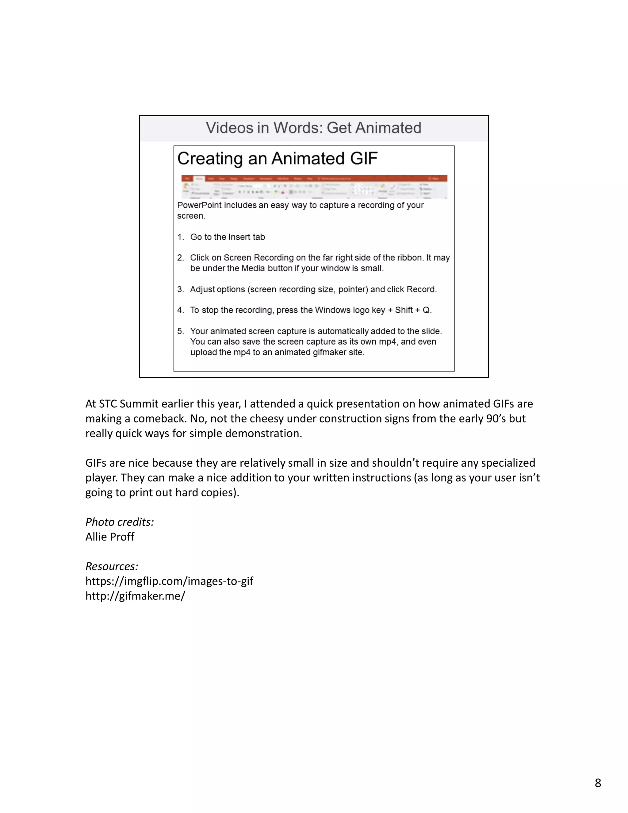 At STC Summit earlier this year, I attended a quick presentation on how animated GIFs are
making a comeback. No, not the cheesy under construction signs from the early 90’s but
really quick ways for simple demonstration.
GIFs are nice because they are relatively small in size and shouldn’t require any specialized
player. They can make a nice addition to your written instructions (as long as your user isn’t
going to print out hard copies).
Photo credits:
Allie Proff
Resources:
https://imgflip.com/images-to-gif
http://gifmaker.me/
8
 