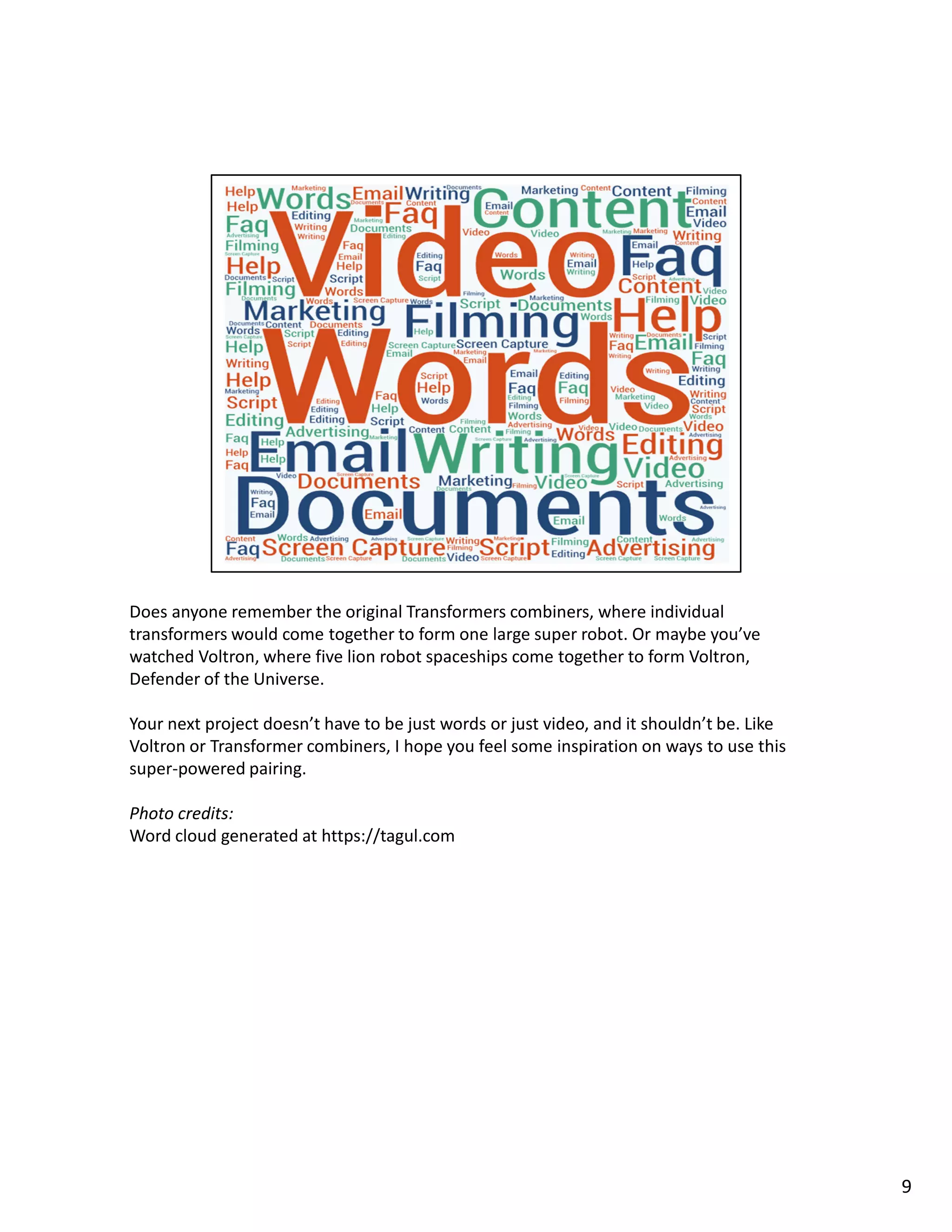 Does anyone remember the original Transformers combiners, where individual
transformers would come together to form one large super robot. Or maybe you’ve
watched Voltron, where five lion robot spaceships come together to form Voltron,
Defender of the Universe.
Your next project doesn’t have to be just words or just video, and it shouldn’t be. Like
Voltron or Transformer combiners, I hope you feel some inspiration on ways to use this
super-powered pairing.
Photo credits:
Word cloud generated at https://tagul.com
9
 