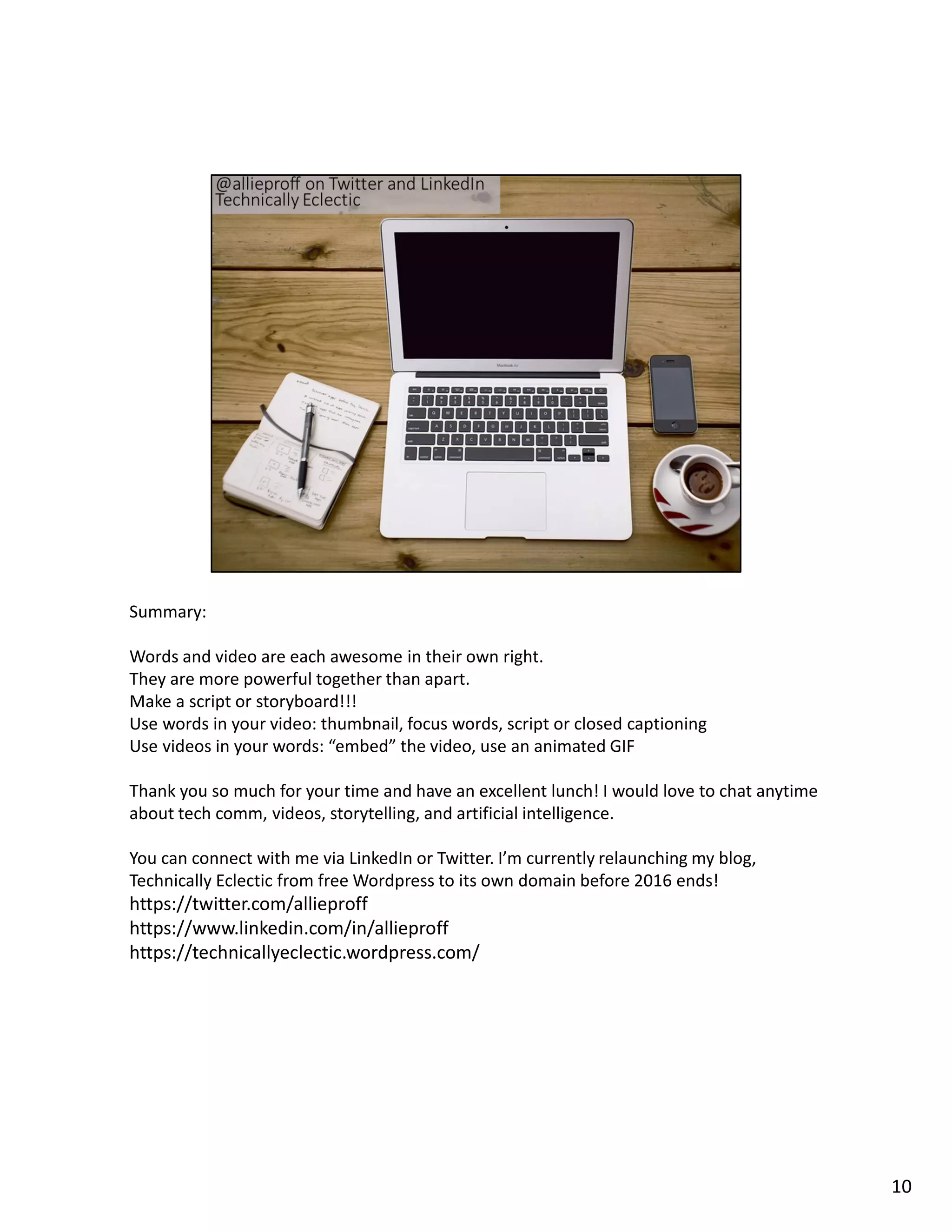 Summary:
Words and video are each awesome in their own right.
They are more powerful together than apart.
Make a script or storyboard!!!
Use words in your video: thumbnail, focus words, script or closed captioning
Use videos in your words: “embed” the video, use an animated GIF
Thank you so much for your time and have an excellent lunch! I would love to chat anytime
about tech comm, videos, storytelling, and artificial intelligence.
You can connect with me via LinkedIn or Twitter. I’m currently relaunching my blog,
Technically Eclectic from free Wordpress to its own domain before 2016 ends!
https://twitter.com/allieproff
https://www.linkedin.com/in/allieproff
https://technicallyeclectic.wordpress.com/
10
 