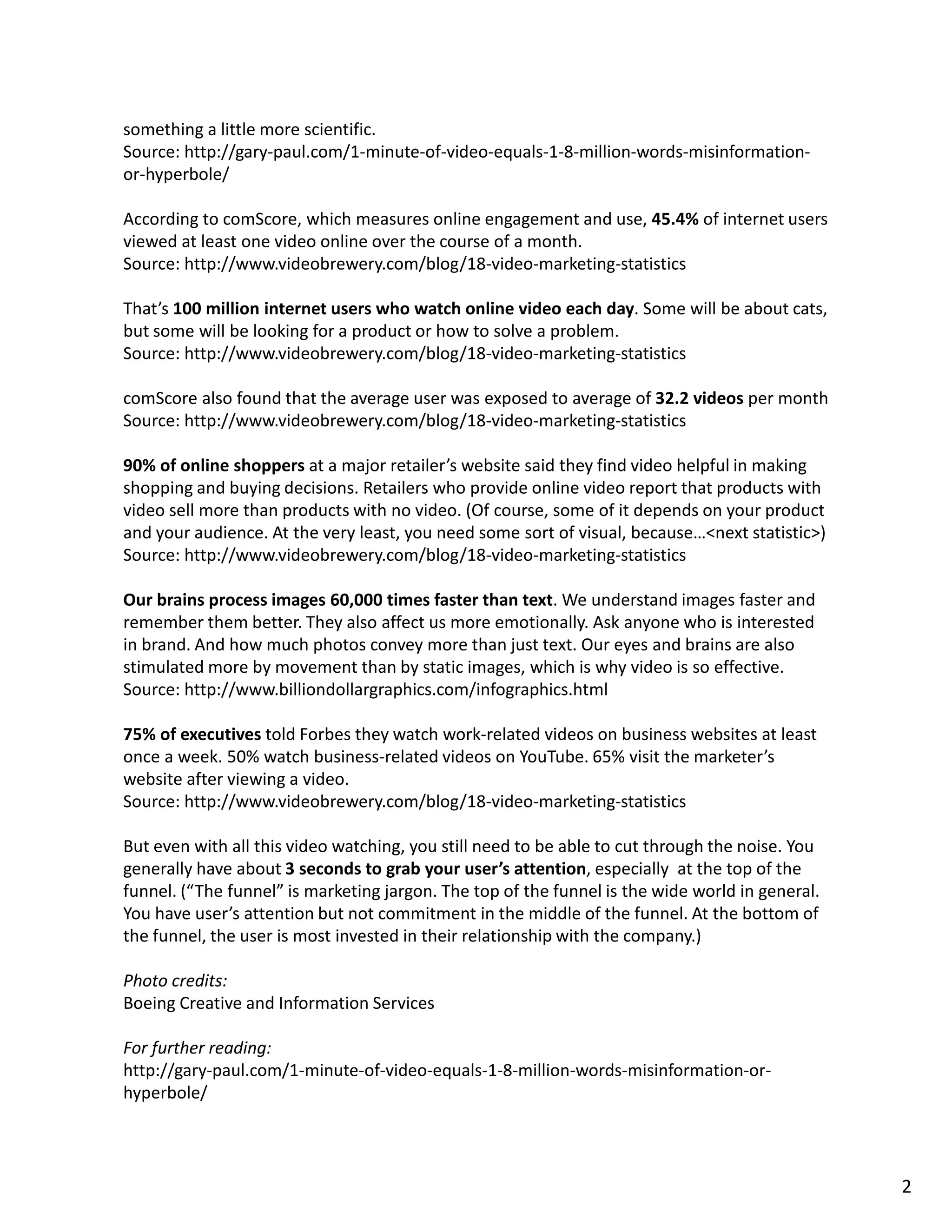 something a little more scientific.
Source: http://gary-paul.com/1-minute-of-video-equals-1-8-million-words-misinformation-
or-hyperbole/
According to comScore, which measures online engagement and use, 45.4% of internet users
viewed at least one video online over the course of a month.
Source: http://www.videobrewery.com/blog/18-video-marketing-statistics
That’s 100 million internet users who watch online video each day. Some will be about cats,
but some will be looking for a product or how to solve a problem.
Source: http://www.videobrewery.com/blog/18-video-marketing-statistics
comScore also found that the average user was exposed to average of 32.2 videos per month
Source: http://www.videobrewery.com/blog/18-video-marketing-statistics
90% of online shoppers at a major retailer’s website said they find video helpful in making
shopping and buying decisions. Retailers who provide online video report that products with
video sell more than products with no video. (Of course, some of it depends on your product
and your audience. At the very least, you need some sort of visual, because…<next statistic>)
Source: http://www.videobrewery.com/blog/18-video-marketing-statistics
Our brains process images 60,000 times faster than text. We understand images faster and
remember them better. They also affect us more emotionally. Ask anyone who is interested
in brand. And how much photos convey more than just text. Our eyes and brains are also
stimulated more by movement than by static images, which is why video is so effective.
Source: http://www.billiondollargraphics.com/infographics.html
75% of executives told Forbes they watch work-related videos on business websites at least
once a week. 50% watch business-related videos on YouTube. 65% visit the marketer’s
website after viewing a video.
Source: http://www.videobrewery.com/blog/18-video-marketing-statistics
But even with all this video watching, you still need to be able to cut through the noise. You
generally have about 3 seconds to grab your user’s attention, especially at the top of the
funnel. (“The funnel” is marketing jargon. The top of the funnel is the wide world in general.
You have user’s attention but not commitment in the middle of the funnel. At the bottom of
the funnel, the user is most invested in their relationship with the company.)
Photo credits:
Boeing Creative and Information Services
For further reading:
http://gary-paul.com/1-minute-of-video-equals-1-8-million-words-misinformation-or-
hyperbole/
2
 