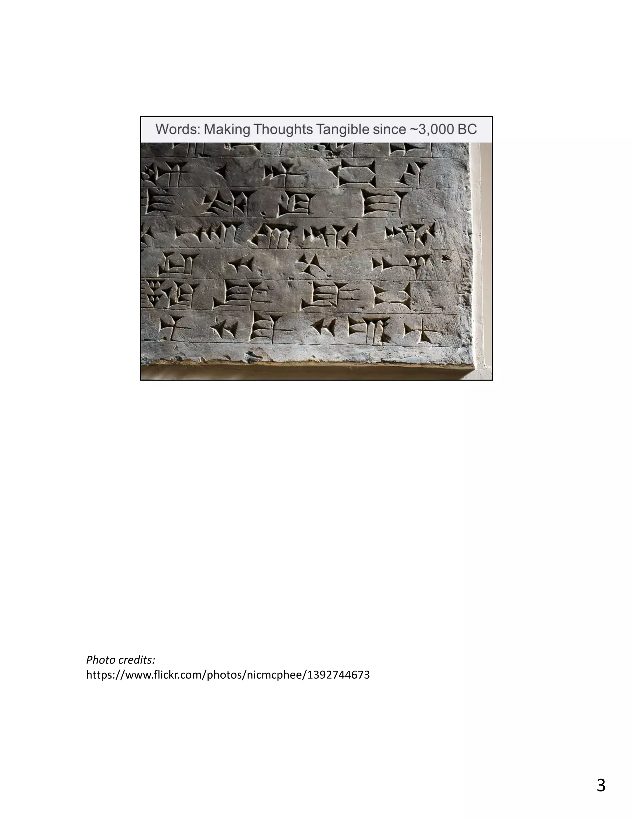 Words have been around spoken even before they were written. Still, written language has
been around for about 5,000 years (or longer if you count mnemonic or symbolic glyphs).
What was the content of this earliest writing? Records. It would be about 500 years after
that when we started using writing to record stories and other oral knowledge for
entertainment or instruction.
Writing makes temporary thoughts tangible. The fixed nature of words on a page allows
your brain to slow down, think, and evaluate. The permanence allows information to
endure long after we are gone.
Reading words also engages different parts of your brain than watching a video. Yes, your
brain processes images 60,000 faster but reading is an active experience, not passive, and
gives you a richer experience. Your imagination is not limited by a budget.
Writing is important, and not just what you read. Even in this day and age of computers,
neuroscientists find that the act of handwriting helps improve memory.
Photo credits:
https://www.flickr.com/photos/nicmcphee/1392744673
3
 