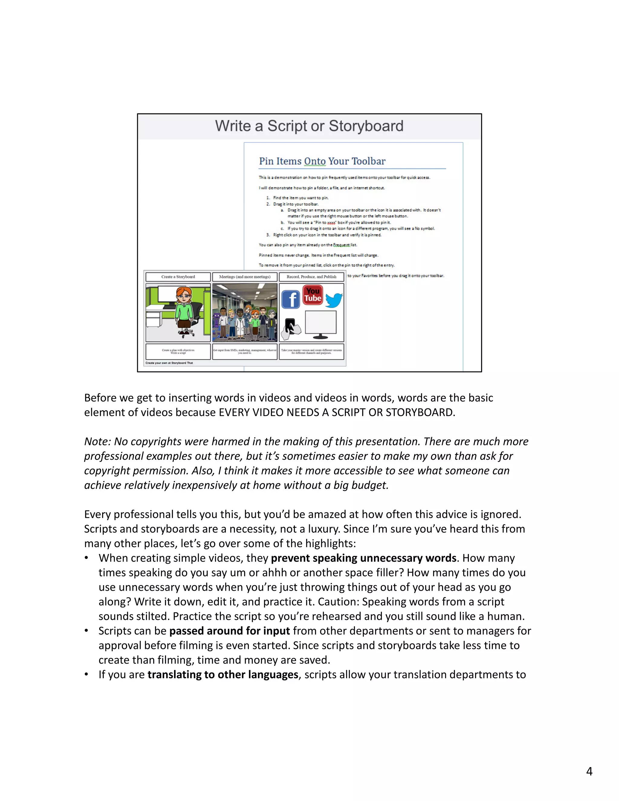 Before we get to inserting words in videos and videos in words, words are the basic
element of videos because EVERY VIDEO NEEDS A SCRIPT OR STORYBOARD.
Note: No copyrights were harmed in the making of this presentation. There are much more
professional examples out there, but it’s sometimes easier to make my own than ask for
copyright permission. Also, I think it makes it more accessible to see what someone can
achieve relatively inexpensively at home without a big budget.
Every professional tells you this, but you’d be amazed at how often this advice is ignored.
Scripts and storyboards are a necessity, not a luxury. Since I’m sure you’ve heard this from
many other places, let’s go over some of the highlights:
• When creating simple videos, they prevent speaking unnecessary words. How many
times speaking do you say um or ahhh or another space filler? How many times do you
use unnecessary words when you’re just throwing things out of your head as you go
along? Write it down, edit it, and practice it. Caution: Speaking words from a script
sounds stilted. Practice the script so you’re rehearsed and you still sound like a human.
• Scripts can be passed around for input from other departments or sent to managers for
approval before filming is even started. Since scripts and storyboards take less time to
create than filming, time and money are saved.
• If you are translating to other languages, scripts allow your translation departments to
4
 
