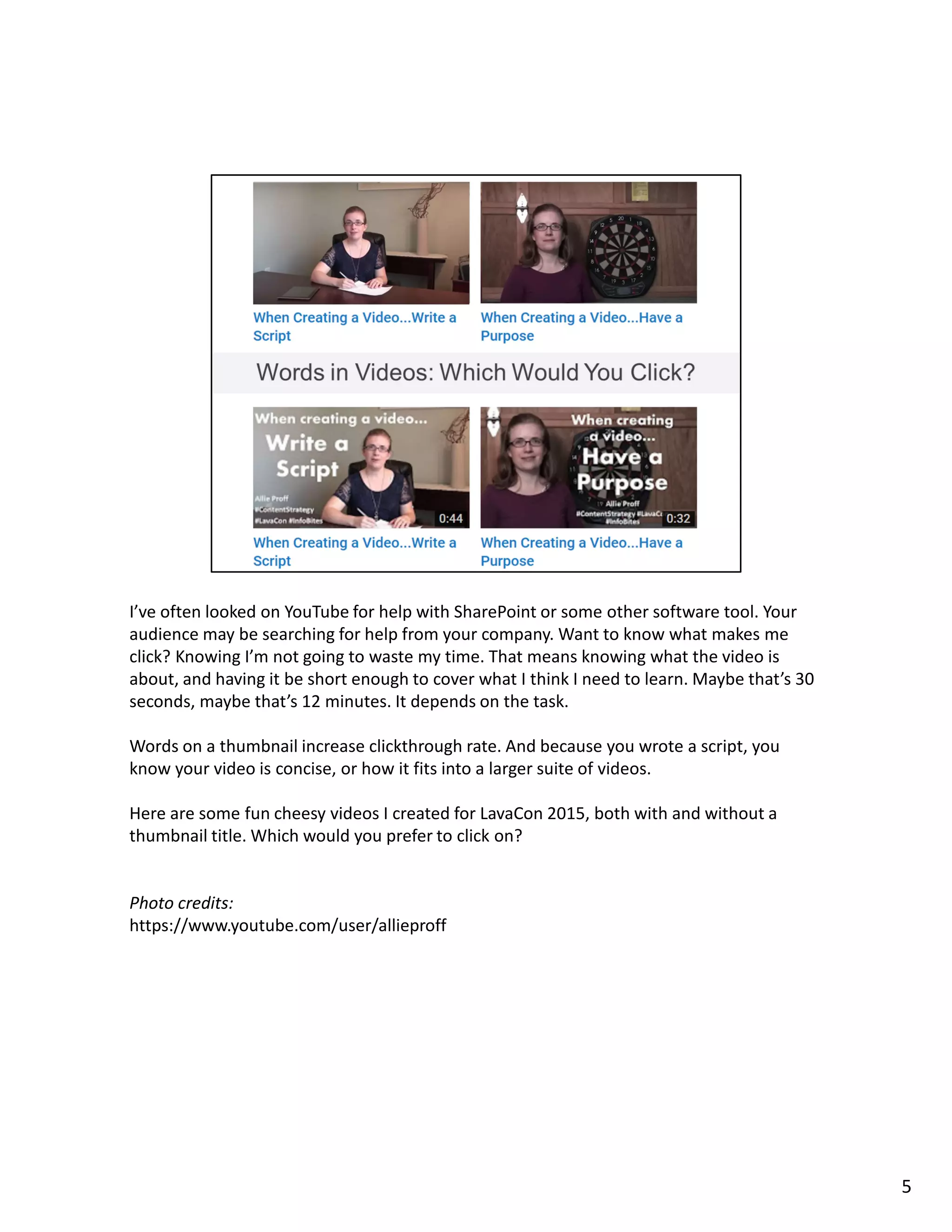 I’ve often looked on YouTube for help with SharePoint or some other software tool. Your
audience may be searching for help from your company. Want to know what makes me
click? Knowing I’m not going to waste my time. That means knowing what the video is
about, and having it be short enough to cover what I think I need to learn. Maybe that’s 30
seconds, maybe that’s 12 minutes. It depends on the task.
Words on a thumbnail increase clickthrough rate. And because you wrote a script, you
know your video is concise, or how it fits into a larger suite of videos.
Here are some fun cheesy videos I created for LavaCon 2015, both with and without a
thumbnail title. Which would you prefer to click on?
Photo credits:
https://www.youtube.com/user/allieproff
5
 