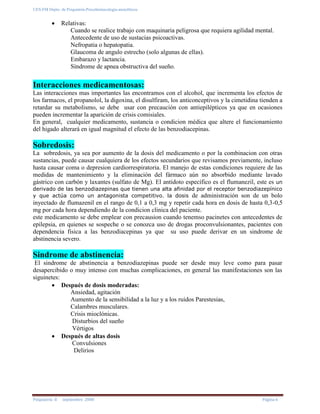 UES-FM Depto. de Psiquiatría-Psicofarmacología-ansiolíticos
Psiquiatría II septiembre 2008 Página 6
Relativas:
Cuando se realice trabajo con maquinaria peligrosa que requiera agilidad mental.
Antecedente de uso de sustacias psicoactivas.
Nefropatia o hepatopatia.
Glaucoma de angulo estrecho (solo algunas de ellas).
Embarazo y lactancia.
Síndrome de apnea obstructiva del sueño.
Interacciones medicamentosas:
Las interacciones mas importantes las encontramos con el alcohol, que incrementa los efectos de
los farmacos, el propanolol, la digoxina, el disulfiram, los anticonceptivos y la cimetidina tienden a
retardar su metabolismo, se debe usar con precaución con antiepilépticos ya que en ocasiones
pueden incrementar la aparición de crisis comisiales.
En general, cualquier medicamento, sustancia o condicion médica que altere el funcionamiento
del higado alterará en igual magnitud el efecto de las benzodiacepinas.
Sobredosis:
La sobredosis, ya sea por aumento de la dosis del medicamento o por la combinacion con otras
sustancias, puede causar cualquiera de los efectos secundarios que revisamos previamente, incluso
hasta causar coma o depresion cardiorrespiratoria. El manejo de estas condiciones requiere de las
medidas de mantenimiento y la eliminación del fármaco aún no absorbido mediante lavado
gástrico con carbón y laxantes (sulfato de Mg). El antídoto específico es el flumanezil, este es un
derivado de las benzodiazepinas que tienen una alta afinidad por el receptor benzodiazepínico
y que actúa como un antagonista competitivo. la dosis de administración son de un bolo
inyectado de flumazenil en el rango de 0,1 a 0,3 mg y repetir cada hora en dosis de hasta 0,3-0,5
mg por cada hora dependiendo de la condicion clinica del paciente.
este medicamento se debe emplear con precausion cuando tenemso pacinetes con antecedentes de
epilepsia, en quienes se sospeche o se conozca uso de drogas proconvulsionantes, pacientes con
dependencia fisica a las benzodiacepinas ya que su uso puede derivar en un sindrome de
abstinencia severo.
Sindrome de abstinencia:
El sindrome de abstinencia a benzodiazepinas puede ser desde muy leve como para pasar
desapercibido o muy intenso con muchas complicaciones, en general las manifestaciones son las
siguinetes:
Después de dosis moderadas:
Ansiedad, agitación
Aumento de la sensibilidad a la luz y a los ruidos Parestesias,
Calambres musculares.
Crisis mioclónicas.
Disturbios del sueño
Vértigos
Después de altas dosis
Convulsiones
Delirios
 