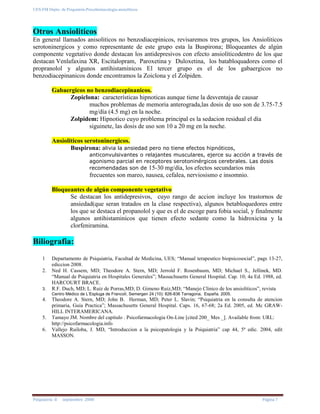 UES-FM Depto. de Psiquiatría-Psicofarmacología-ansiolíticos
Psiquiatría II septiembre 2008 Página 7
Otros Ansioliticos
En general llamados anisoliticos no benzodiacepinicos, revisaremos tres grupos, los Ansioliticos
serotoninergicos y como representante de este grupo esta la Buspirona; Bloqueantes de algún
componente vegetativo donde destacan los antidepresivos con efecto ansiolíticodentro de los que
destacan Venlafaxina XR, Escitalopram, Paroxetina y Duloxetina, los batabloquadores como el
propranolol y algunos antihistaminicos El tercer grupo es el de los gabaergicos no
benzodiacepinanicos donde encontramos la Zoiclona y el Zolpiden.
Gabaergicos no benzodiacepinanicos.
Zopiclona: características hipnoticas aunque tiene la desventaja de causar
muchos problemas de memoria anterograda,las dosis de uso son de 3.75-7.5
mg/día (4.5 mg) en la noche.
Zolpidem: Hipnotico cuyo problema principal es la sedacion residual el día
siguinete, las dosis de uso son 10 a 20 mg en la noche.
Ansioliticos serotoninergicos.
Buspirona: alivia la ansiedad pero no tiene efectos hipnóticos,
anticonvulsivantes o relajantes musculares, ejerce su acción a través de
agonismo parcial en receptores serotoninérgicos cerebrales. Las dosis
recomendadas son de 15-30 mg/día, los efectos secundarios más
frecuentes son mareo, nausea, cefalea, nerviosismo e insomnio.
Bloqueantes de algún componente vegetativo
Se destacan los antidepresivos, cuyo rango de accion incluye los trastornos de
ansiedad(que seran tratados en la clase respectiva), algunos betabloquedores entre
los que se destaca el propanolol y que es el de escoge para fobia social, y finalmente
algunos antihistaminicos que tienen efecto sedante como la hidroxicina y la
clorfeniramina.
Biliografia:
1 Departamento de Psiquiatria, Facultad de Medicina, UES; “Manual terapeutico biopsicosocial”, pags 13-27,
ediccion 2008.
2. Ned H. Cassem, MD; Theodore A. Stern, MD; Jerrold F. Rosenbaum, MD; Michael S., Jellinek, MD.
“Manual de Psiquiatria en Hospitales Generales”; Massachusetts General Hospital. Cap. 10; 4a Ed. 1988, ed.
HARCOURT BRACE.
3. R.F. Duch, MD; L. Ruiz de Porras,MD; D. Gimeno Ruiz,MD; “Manejo Clinico de los ansioliticos”, revista
Centro Médico de L’Espluga de Francolí, Semergen 24 (10): 826-836 Tarragona, España. 2005.
4. Theodore A. Stern, MD; John B. Herman, MD; Peter L. Slavin; “Psiquiatria en la consulta de atencion
primaria, Guia Practica”; Massachusetts General Hospital. Caps. 16, 67-68; 2a Ed. 2005, ed. Mc GRAW-
HILL INTERAMERICANA.
5. Tamayo JM. Nombre del capítulo . Psicofarmacologia On-Line [cited 200_ Mes _]. Available from: URL:
http://psicofarmacologia.info
6. Vallejo Ruiloba, J. MD, “Introduccion a la psicopatologia y la Psiquiatria” cap 44, 5ª edic. 2004, edit
MASSON.
 