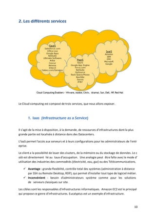 10
2. Les différents services
Le Cloud computing est composé de trois services, que nous allons exposer.
1. Iaas (Infrastructure as a Service)
Il s’agit de la mise à disposition, à la demande, de ressources d’infrastructures dont la plus
grande partie est localisée à distance dans des Datacenters.
L'IaaS permet l'accès aux serveurs et à leurs configurations pour les administrateurs de l'entr
eprise.
Le client a la possibilité de louer des clusters, de la mémoire ou du stockage de données. Le c
oût est directement lié au taux d’occupation. Une analogie peut être faîte avec le mode d’
utilisation des industries des commodités (électricité, eau, gaz) ou des Télécommunications.
 Avantage : grande flexibilité, contrôle total des systèmes (administration à distance
par SSH ou Remote Desktop, RDP), qui permet d'installer tout type de logiciel métier.
 Inconvénient : besoin d'administrateurs système comme pour les solutions
de serveurs classiques sur site.
Les cibles sont les responsables d'infrastructures informatiques. Amazon EC2 est le principal
qui propose ce genre d'infrastructures. Eucalyptus est un exemple d'infrastructure.
 