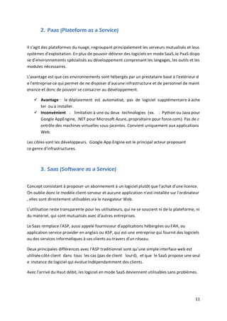 11
2. Paas (Plateform as a Service)
Il s'agit des plateformes du nuage, regroupant principalement les serveurs mutualisés et leus
systèmes d'exploitation. En plus de pouvoir délivrer des logiciels en mode SaaS, le PaaS dispo
se d'environnements spécialisés au développement comprenant les langages, les outils et les
modules nécessaires.
L'avantage est que ces environnements sont hébergés par un prestataire basé à l'extérieur d
e l'entreprise ce qui permet de ne disposer d'aucune infrastructure et de personnel de maint
enance et donc de pouvoir se consacrer au développement.
 Avantage : le déploiement est automatisé, pas de logiciel supplémentaire à ache
ter ou à installer.
 Inconvénient : limitation à une ou deux technologies (ex. : Python ou Java pour
Google AppEngine, .NET pour Microsoft Azure, propriétaire pour force.com). Pas de c
ontrôle des machines virtuelles sous-jacentes. Convient uniquement aux applications
Web.
Les cibles sont les développeurs. Google App Engine est le principal acteur proposant
ce genre d'infrastructures.
3. Saas (Software as a Service)
Concept consistant à proposer un abonnement à un logiciel plutôt que l'achat d'une licence.
On oublie donc le modèle client-serveur et aucune application n'est installée sur l'ordinateur
, elles sont directement utilisables via le navigateur Web.
L’utilisation reste transparente pour les utilisateurs, qui ne se soucient ni de la plateforme, ni
du matériel, qui sont mutualisés avec d’autres entreprises.
Le Saas remplace l'ASP, aussi appelé fournisseur d'applications hébergées ou FAH, ou
application service provider en anglais ou ASP, qui est une entreprise qui fournit des logiciels
ou des services informatiques à ses clients au travers d'un réseau.
Deux principales différences avec l’ASP traditionnel sont qu’une simple interface web est
utilisée côté client dans tous les cas (pas de client lourd), et que le SaaS propose une seul
e instance de logiciel qui évolue indépendamment des clients.
Avec l'arrivé du Haut débit, les logiciel en mode SaaS deviennent utilisables sans problèmes.
 