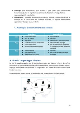12
 Avantage: plus d'installation, plus de mise à jour (elles sont continues chez
le fournisseur), plus de migration de données etc. Paiement à l'usage. Test de
nouveaux logiciels avec facilité.
 Inconvénient: limitation par définition au logiciel proposé. Pas de contrôle sur le
stockage et la sécurisation des données associées au logiciel. Réactivité des
applications Web pas toujours idéale.
4. Avantages et Inconvénients des services
Avantage Inconvénient
Saas  pas d'installation
 plus de licence
 migration
 logiciel limité
 sécurité
 dépendance des prestataires
Paas  pas d'infrastructure nécessaire
 pas d'installation
 environnement hétérogène
 limitation des langages
 pas de personnalisation dans
la configuration des machines
virtuelles
Iaas  administration
 personnalisation
 flexibilité d'utilisation
 sécurité
 besoin d'un administrateur
système
3. Cloud Computing et clusters
Le but du cloud computing est de construire un nuage de clusters, c'est à dire d'inte
r-connecter un ensemble de machines sur un réseau défini. Les utilisateurs peuvent ensuite
déployer des machines virtuelles dans ce nuage, ce qui leur permet d'utiliser un certain nom
bre de ressources.
Par exemple de l'espace disque, de la mémoire vive, ou encore du CPU (processeur).
 
