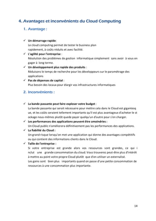 14
4. Avantages et inconvénients du Cloud Computing
1. Avantage :
 Un démarrage rapide:
Le cloud computing permet de tester le business plan
rapidement, à coûts réduits et avec facilité.
 L'agilité pour l'entreprise :
Résolution des problèmes de gestion informatique simplement sans avoir à vous en
gager à long terme.
 Un développement plus rapide des produits :
Réduisons le temps de recherche pour les développeurs sur le paramétrage des
applications
 Pas de dépenses de capital :
Plus besoin des locaux pour élargir vos infrastructures informatiques
2. Inconvénients :
 La bande passante peut faire exploser votre budget :
La bande passante qui serait nécessaire pour mettre cela dans le Cloud est gigantesq
ue, et les coûts seraient tellement importants qu'il est plus avantageux d'acheter le st
ockage nous-mêmes plutôt quede payer quelqu'un d'autre pour s'en charger.
 Les performances des applications peuvent être amoindries :
Un Cloud public n'améliorera définitivement pas les performances des applications.
 La fiabilité du Cloud :
Un grand risque lorsqu'on met une application qui donne des avantages compétitifs
ou qui contient des informations clients dans le Cloud.
 Taille de l'entreprise :
Si votre entreprise est grande alors vos ressources sont grandes, ce qui i
nclut une grande consommation du cloud. Vous trouverez peut-être plus d'intérêt
à mettre au point votre propre Cloud plutôt que d'en utiliser un externalisé.
Les gains sont bien plus importants quand on passe d'une petite consommation de
ressources à une consommation plus importante.
 