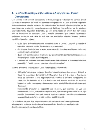17
1. Les Problématiques Sécuritaires Associées au Cloud
Computing
La « sécurité » est souvent citée comme le frein principal à l’adoption des services Cloud.
Qu’en est-il réellement ? L’accès aux données hébergées dans le Cloud présente en général
un haut niveau de sécurité en raison des mécanismes d’authentification mis en place par les
fournisseurs de service. Ces mécanismes peuvent d’ailleurs être renforcés par les solutions
Corporate clients, de gestion d’identités, qui sont alors placées en amont d’un lien unique
avec le fournisseur de solutions Cloud ; notons cependant que certains fournisseurs
seulement acceptent une telle architecture. Les entreprises clientes doivent toutefois
considérer les points suivants :
 Quels types d’informations sont accessibles dans le Cloud ? Qui peut y accéder et
comment sont-elles isolées des éléments non sécurisés ?
 Qui dispose de droits pour envoyer et recevoir des données sensibles en dehors du
périmètre de l’entreprise ?
 Quels sont les mécanismes de sécurité qui garantissent la confidentialité des données
de l’entreprise au sein du cloud public ?
 Comment les données sensibles doivent-elles être envoyées et comment sont-elles
accessibles? En clair ou en cryptant certaines d’entre elles ?
D’autres problèmes spécifiques au Cloud restent posés, notamment :
 Difficulté d’obtenir que certaines données restent localisées dans un pays désigné, le
Cloud ne connaît pas de frontières ! Il faut alors être prêt à ce que le fournisseur
doive se conformer à des réglementations comme la Directive Européenne de
Protection des Données ou le USA Patriot Act, qui peuvent autoriser les autorités
locales à prendre connaissance des données (cette possibilité est toutefois largement
théorique)
 Impossibilité d’assurer la traçabilité des données, par exemple en vue des
certifications SAS 70, Sarbanes Oxley ou autres, qui doivent garantir que nul n’a pu
modifier des données sans qu’il en reste une trace. A noter : certains prestataires de
services Cloud sont d’ores et déjà certifiés SAS 70 (type II).
Ces problèmes peuvent être en partie contournés par des architectures applicatives
adaptées (encryption ou occultation de la propriété des données, et ségrégation des
données contractuellement auditables).
 